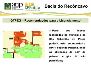 GTPEG – Recomendações para o Licenciamento
Bacia do Recôncavo
o Parte dos blocos
localizados no município de
São Sebastião do Passé
poderão estar sobrepostos a
RPPN Fazenda Panema, onde
as atividades de E&P de
petróleo e gás não são
permitidas;
 