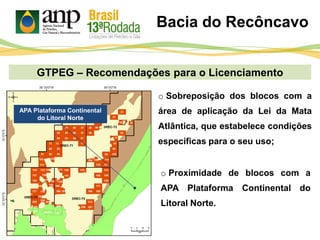 GTPEG – Recomendações para o Licenciamento
Bacia do Recôncavo
o Proximidade de blocos com a
APA Plataforma Continental do
Litoral Norte.
o Sobreposição dos blocos com a
área de aplicação da Lei da Mata
Atlântica, que estabelece condições
específicas para o seu uso;
APA Plataforma Continental
do Litoral Norte
 
