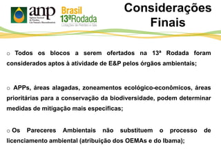 o Todos os blocos a serem ofertados na 13ª Rodada foram
considerados aptos à atividade de E&P pelos órgãos ambientais;
Considerações
Finais
o APPs, áreas alagadas, zoneamentos ecológico-econômicos, áreas
prioritárias para a conservação da biodiversidade, podem determinar
medidas de mitigação mais específicas;
o Os Pareceres Ambientais não substituem o processo de
licenciamento ambiental (atribuição dos OEMAs e do Ibama);
 