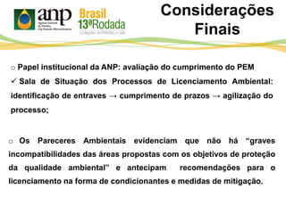 Considerações
Finais
o Os Pareceres Ambientais evidenciam que não há “graves
incompatibilidades das áreas propostas com os objetivos de proteção
da qualidade ambiental” e antecipam recomendações para o
licenciamento na forma de condicionantes e medidas de mitigação.
o Papel institucional da ANP: avaliação do cumprimento do PEM
 Sala de Situação dos Processos de Licenciamento Ambiental:
identificação de entraves → cumprimento de prazos → agilização do
processo;
 