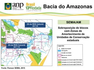 Bacia do Amazonas
SEMA/AM
Sobreposição de blocos
com Zonas de
Amortecimento de
Unidades de Conservação
estaduais
ZA da RDS Uatumã
AM-T-86
ZA da RDS Canumã
AM-T-132
Fonte: Parecer SEMA, 2015
 