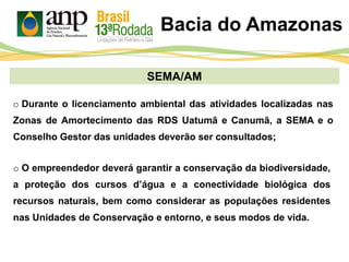 SEMA/AM
o Durante o licenciamento ambiental das atividades localizadas nas
Zonas de Amortecimento das RDS Uatumã e Canumã, a SEMA e o
Conselho Gestor das unidades deverão ser consultados;
Bacia do Amazonas
o O empreendedor deverá garantir a conservação da biodiversidade,
a proteção dos cursos d’água e a conectividade biológica dos
recursos naturais, bem como considerar as populações residentes
nas Unidades de Conservação e entorno, e seus modos de vida.
 