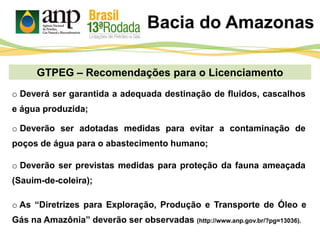 GTPEG – Recomendações para o Licenciamento
Bacia do Amazonas
o Deverá ser garantida a adequada destinação de fluidos, cascalhos
e água produzida;
o Deverão ser adotadas medidas para evitar a contaminação de
poços de água para o abastecimento humano;
o Deverão ser previstas medidas para proteção da fauna ameaçada
(Sauim-de-coleira);
o As “Diretrizes para Exploração, Produção e Transporte de Óleo e
Gás na Amazônia” deverão ser observadas (http://www.anp.gov.br/?pg=13036).
 