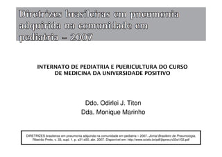 DIRETRIZES brasileiras em pneumonia adquirida na comunidade em pediatria – 2007. Jornal Brasileiro de Pneumologia,
Ribeirão Preto, v. 33, supl. 1, p. s31-s50, abr. 2007. Disponível em: http://www.scielo.br/pdf/jbpneu/v33s1/02.pdf
Ddo. Odirlei J. Titon
Dda. Monique Marinho
INTERNATO DE PEDIATRIA E PUERICULTURA DO CURSO
DE MEDICINA DA UNIVERSIDADE POSITIVO
 