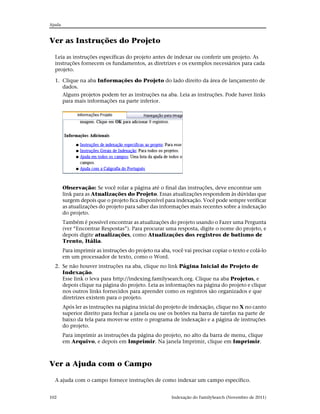 Ajuda



Ver as Instruções do Projeto

  Leia as instruções específicas do projeto antes de indexar ou conferir um projeto. As
  instruções fornecem os fundamentos, as diretrizes e os exemplos necessários para cada
  projeto.

  1. Clique na aba Informações do Projeto do lado direito da área de lançamento de
     dados.
     Alguns projetos podem ter as instruções na aba. Leia as instruções. Pode haver links
     para mais informações na parte inferior.




        Observação: Se você rolar a página até o final das instruções, deve encontrar um
        link para as Atualizações do Projeto. Essas atualizações respondem às dúvidas que
        surgem depois que o projeto fica disponível para indexação. Você pode sempre verificar
        as atualizações do projeto para saber das informações mais recentes sobre a indexação
        do projeto.
        Também é possível encontrar as atualizações do projeto usando o Fazer uma Pergunta
        (ver “Encontrar Respostas”). Para procurar uma resposta, digite o nome do projeto, e
        depois digite atualizações, como Atualizações dos registros de batismo de
        Trento, Itália.
        Para imprimir as instruções do projeto na aba, você vai precisar copiar o texto e colá-lo
        em um processador de texto, como o Word.
  2. Se não houver instruções na aba, clique no link Página Inicial do Projeto de
     Indexação.
     Esse link o leva para http://indexing.familysearch.org. Clique na aba Projetos, e
     depois clique na página do projeto. Leia as informações na página do projeto e clique
     nos outros links fornecidos para aprender como os registros são organizados e que
     diretrizes existem para o projeto.
        Após ler as instruções na página inicial do projeto de indexação, clique no X no canto
        superior direito para fechar a janela ou use os botões na barra de tarefas na parte de
        baixo da tela para mover-se entre o programa de indexação e a página de instruções
        do projeto.
        Para imprimir as instruções da página do projeto, no alto da barra de menu, clique
        em Arquivo, e depois em Imprimir. Na janela Imprimir, clique em Imprimir.



Ver a Ajuda com o Campo

  A ajuda com o campo fornece instruções de como indexar um campo específico.


102                                                    Indexação do FamilySearch (Novembro de 2011)
 