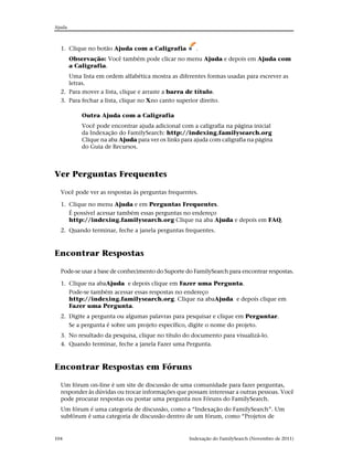 Ajuda



  1. Clique no botão Ajuda com a Caligrafia            .
        Observação: Você também pode clicar no menu Ajuda e depois em Ajuda com
        a Caligrafia.
     Uma lista em ordem alfabética mostra as diferentes formas usadas para escrever as
     letras.
  2. Para mover a lista, clique e arraste a barra de título.
  3. Para fechar a lista, clique no Xno canto superior direito.

            Outra Ajuda com a Caligrafia
            Você pode encontrar ajuda adicional com a caligrafia na página inicial
            da Indexação do FamilySearch: http://indexing.familysearch.org
            Clique na aba Ajuda para ver os links para ajuda com caligrafia na página
            do Guia de Recursos.



Ver Perguntas Frequentes

  Você pode ver as respostas às perguntas frequentes.

  1. Clique no menu Ajuda e em Perguntas Frequentes.
     É possível acessar também essas perguntas no endereço
     http://indexing.familysearch.org Clique na aba Ajuda e depois em FAQ.
  2. Quando terminar, feche a janela perguntas frequentes.



Encontrar Respostas

  Pode-se usar a base de conhecimento do Suporte do FamilySearch para encontrar respostas.

  1. Clique na abaAjuda e depois clique em Fazer uma Pergunta.
     Pode-se também acessar essas respostas no endereço
     http://indexing.familysearch.org. Clique na abaAjuda e depois clique em
     Fazer uma Pergunta.
  2. Digite a pergunta ou algumas palavras para pesquisar e clique em Perguntar.
     Se a pergunta é sobre um projeto específico, digite o nome do projeto.
  3. No resultado da pesquisa, clique no título do documento para visualizá-lo.
  4. Quando terminar, feche a janela Fazer uma Pergunta.



Encontrar Respostas em Fóruns

  Um fórum on-line é um site de discussão de uma comunidade para fazer perguntas,
  responder às dúvidas ou trocar informações que possam interessar a outras pessoas. Você
  pode procurar respostas ou postar uma pergunta nos Fóruns do FamilySearch.
  Um fórum é uma categoria de discussão, como a “Indexação do FamilySearch”. Um
  subfórum é uma categoria de discussão dentro de um fórum, como “Projetos de


104                                                  Indexação do FamilySearch (Novembro de 2011)
 