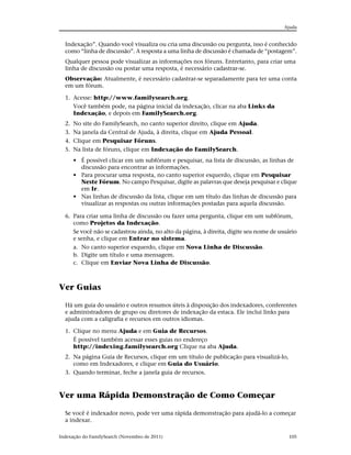 Ajuda


  Indexação”. Quando você visualiza ou cria uma discussão ou pergunta, isso é conhecido
  como “linha de discussão”. A resposta a uma linha de discussão é chamada de “postagem”.
  Qualquer pessoa pode visualizar as informações nos fóruns. Entretanto, para criar uma
  linha de discussão ou postar uma resposta, é necessário cadastrar-se.
  Observação: Atualmente, é necessário cadastrar-se separadamente para ter uma conta
  em um fórum.

  1. Acesse: http://www.familysearch.org.
     Você também pode, na página inicial da indexação, clicar na aba Links da
     Indexação, e depois em FamilySearch.org.
  2.   No site do FamilySearch, no canto superior direito, clique em Ajuda.
  3.   Na janela da Central de Ajuda, à direita, clique em Ajuda Pessoal.
  4.   Clique em Pesquisar Fóruns.
  5.   Na lista de fóruns, clique em Indexação do FamilySearch.
       • É possível clicar em um subfórum e pesquisar, na lista de discussão, as linhas de
         discussão para encontrar as informações.
       • Para procurar uma resposta, no canto superior esquerdo, clique em Pesquisar
         Neste Fórum. No campo Pesquisar, digite as palavras que deseja pesquisar e clique
         em Ir.
       • Nas linhas de discussão da lista, clique em um título das linhas de discussão para
         visualizar as respostas ou outras informações postadas para aquela discussão.

  6. Para criar uma linha de discussão ou fazer uma pergunta, clique em um subfórum,
     como Projetos da Indexação.
     Se você não se cadastrou ainda, no alto da página, à direita, digite seu nome de usuário
     e senha, e clique em Entrar no sistema.
     a. No canto superior esquerdo, clique em Nova Linha de Discussão.
     b. Digite um título e uma mensagem.
     c. Clique em Enviar Nova Linha de Discussão.



Ver Guias

  Há um guia do usuário e outros resumos úteis à disposição dos indexadores, conferentes
  e administradores de grupo ou diretores de indexação da estaca. Ele inclui links para
  ajuda com a caligrafia e recursos em outros idiomas.

  1. Clique no menu Ajuda e em Guia de Recursos.
     É possível também acessar esses guias no endereço
     http://indexing.familysearch.org Clique na aba Ajuda.
  2. Na página Guia de Recursos, clique em um título de publicação para visualizá-lo,
     como em Indexadores, e clique em Guia do Usuário.
  3. Quando terminar, feche a janela guia de recursos.



Ver uma Rápida Demonstração de Como Começar

  Se você é indexador novo, pode ver uma rápida demonstração para ajudá-lo a começar
  a indexar.

Indexação do FamilySearch (Novembro de 2011)                                             105
 