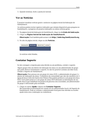 Ajuda


  3. Quando terminar, feche a janela do tutorial.



Ver as Notícias

  É possível visualizar notícias gerais e anúncios na página inicial da Indexação do
  FamilySearch.
  As notícias podem incluir registros indexados que estejam disponíveis para pesquisa no
  FamilySearch, o progresso de projetos indexados ou outras notícias gerais.

  1. Na página inicial da Indexação do FamilySearch, clique na abaLinks de Indexação.
  2. Clique na Página Inicial da Indexação do FamilySearch.
      Observação: Você também pode acessar o site http://indexing.familysearch.org.

  3. No alto da página inicial, clique na aba Notícias.




      As notícias estão listadas.



Contatar Suporte

  Se não conseguir a resposta para uma dúvida ou um problema, contate o suporte.
  Alguns grupos têm um diretor de indexação da estaca ou um administrador de grupo
  que pode oferecer treinamento e suporte. Se não for possível contatar um líder local,
  contate o Suporte do FamilySearch.
  Observação: Para pessoas em um grupo de estaca SUD, o administrador do grupo é o
  diretor de indexação da estaca. Voluntários da comunidade que não são membros de A
  Igreja de Jesus Cristo dos Santos dos Últimos Dias podem pertencer a um grupo de estaca
  SUD. Você pode juntar-se a um grupo de estaca SUD alterando as informações de seu
  perfil. Para os que trabalham em projetos de parceria com a sociedade, um administrador
  de grupo é selecionado pela sociedade.

  1. Clique no menu Ajuda e depois em Contatar Suporte.
     São fornecidas as informações de contato de seu administrador local e do Suporte do
     FamilySearch. Pode-se contatar o administrador local para tirar dúvidas ou receber
     ajuda extra com a indexação ou conferência.




Indexação do FamilySearch (Novembro de 2011)                                            107
 