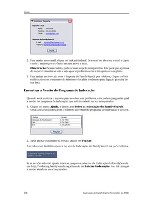 Ajuda




  2. Para enviar um e-mail, clique no link sublinhado de e-mail ou abra seu e-mail e copie
     e cole o endereço eletrônico em um novo e-mail.
        Observação: Se necessário, pode-se usar a opção compartilhar lote para que a pessoa
        do suporte visualize o lote e veja qual o problema com a imagem ou o registro.

  3. Para entrar em contato com o Suporte do FamilySearch por telefone, clique no link
     sublinhado com o número do telefone e localize o número para ligação gratuita de
     sua área.


Encontrar a Versão do Programa de Indexação

  Quando você contata o suporte para resolver um problema, eles podem perguntar qual
  a versão do programa de indexação que está instalado no seu computador.

  1. Clique no menu Ajuda, e depois em Sobre a Indexação do FamilySearch.
     Uma janela será aberta com o número da versão do programa de indexação e do Java.




  2. Após anotar o número da versão, clique em Fechar.

  A versão atual também aparece no site da Indexação do FamilySearch na parte inferior.




  Se as versões não são iguais, inicie o programa pelo site da Indexação do FamilySearch
  em http://indexing.familysearch.org clicando em Iniciar Indexação. Isso irá carregar
  a versão atual em seu computador.




108                                                 Indexação do FamilySearch (Novembro de 2011)
 