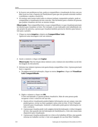 Ajuda


  • Se houver um problema no lote, pode-se compartilhar a visualização do lote com seu
    líder local ou com o Suporte do FamilySearch para que eles possam entender melhor
    o problema e ajudar a resolvê-lo.
  • Ao ensinar uma turma onde todos os alunos tenham computador próprio, pode-se
    compartilhar a visualização do lote com eles. Não há limites para o número de pessoas
    que podem visualizar um lote ao mesmo tempo.
  Observação: Para compartilhar lotes, os que compartilham e os que visualizam precisam
  ter direitos para visualizar os lotes. Por exemplo, se um indexador está trabalhando em
  um projeto de parceria, a pessoa que visualiza também precisa ter direitos para baixar o
  lote para o projeto.

  1. Clique no menuArquivo e depois em Compartilhar Lote.
     Aparecerá uma mensagem com um número.




  2. Anote o número e clique em Copiar.
        Observação: Não há relação desse número com o número do microfilme ou do lote
        da imagem do documento.

  3. Informe esse número à pessoa com quem deseja compartilhar o lote. A pessoa precisará
     fazer o seguinte:
     a. Na página inicial da indexação, clique no menu Arquivo e clique em Visualizar
        Lote Compartilhado.




        b. Digite o número e clique em OK.
           O lote será baixado e a pessoa poderá visualizá-lo. Mais de uma pessoa pode
           recuperar o lote e colocá-lo em sua tela.
           • Quem estiver visualizando poderá digitar informações em um campo, mas não
             poderá gravar, enviar ou fazer qualquer outra coisa no lote. O lote é baixado
             somente para visualização. Somente o indexador pode gravar informações no
             lote e enviá-lo.
           • A pessoa que visualiza pode ir até a página inicial da indexação e voltar à imagem
             do lote, mas quando sair da Indexação do FamilySearch, o lote não estará mais
             disponível para visualização.
           • A pessoa que visualiza ainda pode ver o lote se for trabalhar off-line, mas quando
             retornar ao trabalho on-line, o lote será apagado de sua lista Meu Trabalho.

110                                                   Indexação do FamilySearch (Novembro de 2011)
 