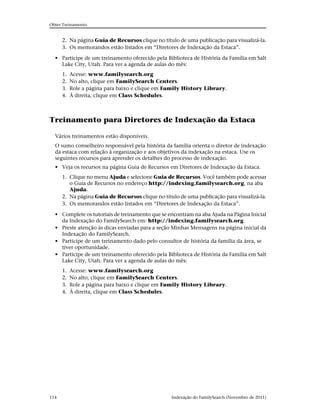 Obter Treinamento


      2. Na página Guia de Recursos clique no título de uma publicação para visualizá-la.
      3. Os memorandos estão listados em “Diretores de Indexação da Estaca”.

  • Participe de um treinamento oferecido pela Biblioteca de História da Família em Salt
    Lake City, Utah. Para ver a agenda de aulas do mês:
      1.   Acesse: www.familysearch.org
      2.   No alto, clique em FamilySearch Centers.
      3.   Role a página para baixo e clique em Family History Library.
      4.   À direita, clique em Class Schedules.



Treinamento para Diretores de Indexação da Estaca

  Vários treinamentos estão disponíveis.
  O sumo conselheiro responsável pela história da família orienta o diretor de indexação
  da estaca com relação à organização e aos objetivos da indexação na estaca. Use os
  seguintes recursos para aprender os detalhes do processo de indexação.
  • Veja os recursos na página Guia de Recursos em Diretores de Indexação da Estaca.
      1. Clique no menu Ajuda e selecione Guia de Recursos. Você também pode acessar
         o Guia de Recursos no endereço http://indexing.familysearch.org, na aba
         Ajuda.
      2. Na página Guia de Recursos clique no título de uma publicação para visualizá-la.
      3. Os memorandos estão listados em “Diretores de Indexação da Estaca”.

  • Complete os tutoriais de treinamento que se encontram na aba Ajuda na Página Inicial
    da Indexação do FamilySearch em: http://indexing.familysearch.org.
  • Preste atenção às dicas enviadas para a seção Minhas Mensagens na página inicial da
    Indexação do FamilySearch.
  • Participe de um treinamento dado pelo consultor de história da família da área, se
    tiver oportunidade.
  • Participe de um treinamento oferecido pela Biblioteca de História da Família em Salt
    Lake City, Utah. Para ver a agenda de aulas do mês:
      1.   Acesse: www.familysearch.org
      2.   No alto, clique em FamilySearch Centers.
      3.   Role a página para baixo e clique em Family History Library.
      4.   À direita, clique em Class Schedules.




114                                               Indexação do FamilySearch (Novembro de 2011)
 