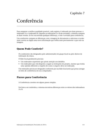 Capítulo 7

Conferência

Para assegurar a melhor qualidade possível, cada registro é indexado por duas pessoas: o
indexador A e o indexador B. Quando as indexações A e B são enviadas, o sistema compara
as duas versões. Se for encontrada qualquer diferença, o lote é enviado para conferência.
Um conferente compara as diferenças com a imagem do documento e seleciona a versão
mais correta ou digita uma nova informação que reflita mais precisamente o que está na
imagem.



Quem Pode Conferir?

  Os conferentes são designados pelo administrador do grupo local ou pelo diretor de
  indexação da estaca.
  O líder local geralmente procura:
  • Um indexador experiente que preste atenção aos detalhes.
  • Um indexador que está disposto a seguir as instruções do projeto, mesmo que tenha
    uma opinião diferente a respeito de como o arquivo deva ser indexado.
  Um indexador precisa ser designado conferente por seu líder local antes que possa carregar
  os lotes de conferência em seu computador.



Passos para Conferência

  A Conferência consiste em alguns passos simples.


  Em lotes a ser conferidos, o sistema encontrou diferenças entre os valores dos indexadores
  A e B.




Indexação do FamilySearch (Novembro de 2011)                                            115
 