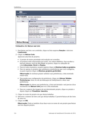 Conferência




  Estimativa 16: Baixar um Lote


  1. Para baixar um lote a ser conferido, clique na lista suspensa Função e selecione
     Conferente.
  2. Clique em Baixar Lote.
     Aparecerá uma lista de projetos.
      • O projeto de maior prioridade está realçado em vermelho.
      • Os projetos estão relacionados por nome, em ordem alfabética. Para escolher a
        lista por idioma, nível de dificuldade ou pontos, clique no cabeçalho da
        colunaDescrição, Nível ou Pontos.
      • Para ver todos os projetos, na parte superior clique emMostrar todos os projetos.
      • Para ver apenas os projetos que satisfazem as preferências que você configurou,
        na parte superior clique emMostrar projetos preferidos.
         Observação: Se nenhum projeto satisfizer suas preferências, a lista mostrada
         estará vazia.
      • Para mudar suas configurações de preferência, clique em Alterar Minhas
        Preferências. Entre no site da Indexação do FamilySearch e altere suas
        preferências.
         Observação: Se alterar suas preferências, a lista será fechada e será preciso clicar
         novamente em Baixar Lote para ver a lista atualizada.
      • Para ver o aspecto das imagens de um determinado projeto, clique no projeto e
        depois clique em Visualizar Amostra.

  3. Clique no nome do projeto em que deseja trabalhar.
  4. Selecione o número de lotes com que deseja trabalhar. É possível baixar até dez lotes
     de uma vez.
  5. Clique em OK.
      Observação: Pode-se também clicar duas vezes no nome de um projeto para baixar
      um lote daquele projeto.




116                                                 Indexação do FamilySearch (Novembro de 2011)
 