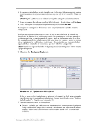 Conferência


  6. Se outra pessoa trabalhou no lote baixado, mas ele foi devolvido antes que ela pudesse
     terminar, aparecerá uma mensagem dizendo que esse lote já foi conferido. Clique em
     OK.
      Observação: Certifique-se de verificar o que já foi feito pelo conferente anterior.

  7. Leia a mensagem dizendo que esse lote já foi indexado e depois clique em Próximo.
  8. Leia a mensagem de instruções do projeto e depois clique em Fechar.

  As imagens ou a imagem do documento serão temporariamente copiadas para seu
  computador.


  Verifique a equiparação dos registros, antes de iniciar a conferência. Se o lote é um
  documento de registro, com múltiplos registros em uma imagem, pode ser necessário
  verificar primeiro se os registros dos indexadores A e B se alinham ou coincidem. Um
  dos indexadores pode ter pulado ou repetido uma linha por engano e assim, os nomes
  não se equiparam. Se você iniciar a conferência e depois decidir que precisa realinhar
  algumas linhas, o trabalho de conferência que tiver sido feito será perdido.
  Observação: Não é possível mudar ou digitar qualquer valor enquanto estiver na aba
  Equiparar Registros.

  1. Clique na aba Equiparar Registros .




      Estimativa 17: Equiparação de Registros


     Todos os registros da primeira imagem, sejam do indexador A ou do B, serão mostrados
     na ordem em que os indexadores os digitaram. Eles são identificados como “Registros
     da Indexação A” e “Registros da Indexação B”.
  2. Compare os nomes entre as duas colunas.
      • Às vezes, os dados que você consegue ver são somente uma sequência de vírgulas.
        Se necessário, ajuste quais campos mostrar e a ordem em que aparecerão. É possível
        mudar a ordem para exibir os nomes primeiro para ajudar você a comparar os
        registros.




Indexação do FamilySearch (Novembro de 2011)                                            117
 
