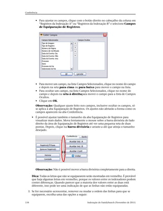 Conferência


         • Para ajustar os campos, clique com o botão direito no cabeçalho da coluna em
           “Registros da Indexação A” ou “Registros da Indexação B” e selecione Campos
           de Equiparação de Registros.




         • Para mover um campo, na lista Campos Selecionados, clique no nome do campo
           e depois na seta para cima ou para baixo para mover o campo na lista.
         • Para ocultar um campo, na lista Campos Selecionados, clique no nome do
           campo e depois na seta à direitapara mover o campo para a lista de Campos
           Ocultos.
         • Clique em OK.
         Observação: Qualquer ajuste feito nos campos, inclusive ocultar os campos, só
         se aplica à aba Equiparação de Registros. Os ajustes não afetarão a forma como os
         campos aparecem na aba Conferência.
      • É possível ajustar também o tamanho da aba Equiparação de Registros para
        visualizar mais dados. Mova lentamente o mouse sobre a barra divisória do lado
        direito da área de Equiparação de Registros até ver uma pequena seta de duas
        pontas. Depois, clique na barra divisória e arraste-a até que atinja o tamanho
        desejado.




         Observação: Não é possível mover a barra divisória completamente para a direita.

      Dica: Todas as letras que não se equipararem serão mostradas em vermelho. É provável
      que haja algumas letras em vermelho, porque os valores entre os indexadores podem
      conter diferenças. Quando parecer que a maioria dos valores entre as duas está
      diferente, isso pode ser uma indicação de que as linhas não estão equiparadas.

  3. Se for necessário acrescentar, remover ou mudar a ordem das linhas para que se
     equiparem, escolha uma das opções a seguir:

118                                               Indexação do FamilySearch (Novembro de 2011)
 