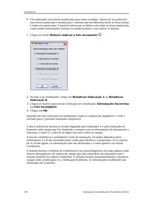 Conferência


  • Um indexador usou letras maiúsculas para todos os dados. Apesar de ser preferível
    usar letras maiúsculas e minúsculas, o sistema não faz diferença entre as letras mistas
    e todas em maiúsculas. É possível selecionar os dados com todas as letras maiúsculas
    como sendo informações corretas ou mudá-los para o caso misto, se desejar.

  1. Clique no botão Refazer: indexar o lote novamente              .




  2. No lote a ser reindexado, clique em Reindexar Indexação A ou Reindexar
     Indexação B.
  3. Clique no motivo para enviar o lote para ser reindexado, Informações Incorretas
     ou Lote Incompleto.
  4. Clique em OK.

  Quando um lote volta para ser reindexado, todas os campos são apagados e o lote é
  enviado para o próximo indexador disponível.


  A aba Conferência mostra as versões digitadas pelo indexador A e pelo indexador B.
  Examine cada campo que for sinalizado, compare com as informações do documento e
  selecione o valor A, o valor B ou digite um novo valor no campo.
  A tela de conferência é semelhante à tela de indexação. Os dados digitados pelos
  indexadores A e B são mostrados lado a lado para facilitar a comparação. Se os valores
  de A e B são iguais, as informações não são destacadas e o valor aparece na coluna
  Conferente.
  O sistema mostra o símbolo de conferência na coluna Registros, em cada registro onde
  houver discrepância. Os valores de campo que não coincidem são marcados com o
  mesmo símbolo na coluna Conferente. O sistema mostra automaticamente o primeiro
  campo onde a Indexação A e a Indexação B diferem. As informações conflitantes são
  mostradas em vermelho.




120                                                Indexação do FamilySearch (Novembro de 2011)
 