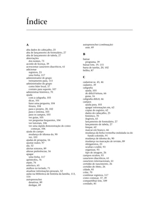 Índice


A                                                  autopreencher (continuação)
                                                     usar, 69
aba dados do cabeçalho, 25
aba de lançamento de formulário, 27
aba de lançamento de tabela, 27                    B
abreviações                                        baixar
  dos nomes, 73                                      programa, 39
acordo de licença, 39                              baixar lote, 19, 115
acrescentar caracteres diacríticos, 61             barra de tarefas, 20, 102
adicionar                                          brilho, 87
  registros, 23
  uma linha, 117
administrador de grupo                             C
  treinamento para, 113
                                                   cadastrar-se, 45, 46
administrador do grupo
                                                   cadastro, 39
  como líder local, 37
                                                   caligrafia
  contato para suporte, 107
                                                     ajuda, 103
administrar histórico, 70
                                                     de difícil leitura, 66
ajuda
                                                     guias, 16
  com a caligrafia, 103
                                                   caligrafia difícil, 66
  dicas, 101
                                                   campos
  fazer uma pergunta, 104
                                                     ajuda para, 103
  fóruns, 104
                                                     apagar informações em, 62
  para o projeto, 20, 102
                                                     copiar do registro, 62
  para o sistema, 103
                                                     dados do cabeçalho, 25
  para os campos, 103
                                                     histórico, 70
  ver guias, 105
                                                     ilegíveis, 65
  ver perguntas frequentes, 104
                                                     lançamento de formulário, 27
  ver tutoriais, 106
                                                     lançamento de tabela, 27
  ver uma rápida demonstração de como
                                                     limpar, 62
     começar, 106
                                                     marcar em branco, 66
ajuda do campo
                                                     mudança da linha vermelha ondulada ou do
  mudança de idioma do, 90
                                                        fundo colorido, 91
  ver, 103
                                                     mudança de idioma do, 90
ajudas de pesquisa, 16
                                                     mudança na marcação de revisão, 89
ajustar realce, 97
                                                     obrigatórios, 23
ala, 52
                                                     ocultar e exibir, 93
alertas sonoros, 89
                                                     organizar, 93
alterar preferências, 56
                                                     tipo de imagem, 26
apagar
                                                   campos ocultos, 93
  uma linha, 117
                                                   caracteres diacríticos, 61
apóstrofos, 76
                                                   caracteres internacionais, 61
aspas, 76
                                                   certidão de nascimento, 26
asterisco, 65
                                                   certidão de óbito, 26
atalhos no teclado, 71
                                                   cidade, 81
atualizar informações pessoais, 52
                                                   colar, 70
aulas na biblioteca de história da família, 113,
                                                   combinar registros, 117
114
                                                   como começar, 37, 39
autopreencher
                                                   compartilhar lote, 109
  desativar, 89
                                                   condado, 81
  desligar, 69
 