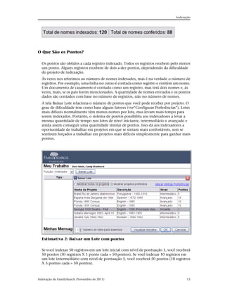 Indexação




O Que São os Pontos?

  Os pontos são obtidos a cada registro indexado. Todos os registros recebem pelo menos
  um ponto. Alguns registros recebem de dois a dez pontos, dependendo da dificuldade
  do projeto de indexação.
  Às vezes nos referimos ao número de nomes indexados, mas é na verdade o número de
  registros. Por exemplo, uma linha no censo é contada como registro e contém um nome.
  Um documento de casamento é contado como um registro, mas terá dois nomes e, às
  vezes, mais, se os pais forem mencionados. A quantidade de nomes enviados e os pontos
  dados são contados com base no número de registros, não no número de nomes.
  A tela Baixar Lote relaciona o número de pontos que você pode receber por projeto. O
  grau de dificuldade tem como base alguns fatores (ver“Configurar Preferências”). Lotes
  mais difíceis normalmente têm menos nomes por lote, mas levam mais tempo para
  serem indexados. Portanto, o sistema de pontos possibilita aos indexadores a levar a
  mesma quantidade de tempo nos lotes de nível iniciante, intermediário e avançado e
  ainda assim conseguir uma quantidade similar de pontos. Isso dá aos indexadores a
  oportunidade de trabalhar em projetos em que se sintam mais confortáveis, sem se
  sentirem forçados a trabalhar em projetos mais difíceis simplesmente para ganhar mais
  pontos.




  Estimativa 2: Baixar um Lote com pontos

  Se você indexar 50 registros em um lote inicial com nível de pontuação 1, você receberá
  50 pontos (50 registros X 1 ponto cada = 50 pontos). Se você indexar 10 registros em
  um lote intermediário com nível de pontuação 5, você receberá 50 pontos (10 registros
  X 5 pontos cada = 50 pontos).



Indexação do FamilySearch (Novembro de 2011)                                           13
 