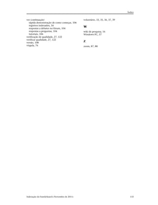 Índice


ver (continuação)                              voluntário, 33, 35, 36, 37, 39
  rápida demonstração de como começar, 106
  registros indexados, 34
                                               W
  respostas a debates no fórum, 104
  respostas a perguntas, 104                   wiki de pesquisa, 16
  tutoriais, 106                               Windows PC, 37
verificação de qualidade, 27, 122
verificar qualidade, 27, 122
versão, 108
                                               Z
vírgula, 76                                    zoom, 87, 88




Indexação do FamilySearch (Novembro de 2011)                                      133
 