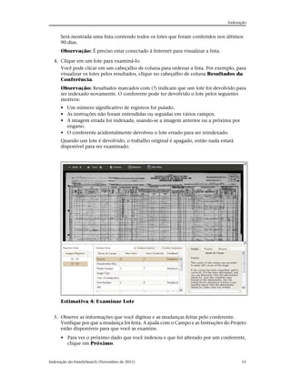 Indexação


      Será mostrada uma lista contendo todos os lotes que foram conferidos nos últimos
      90 dias.
      Observação: É preciso estar conectado à Internet para visualizar a lista.

  4. Clique em um lote para examiná-lo.
     Você pode clicar em um cabeçalho de coluna para ordenar a lista. Por exemplo, para
     visualizar os lotes pelos resultados, clique no cabeçalho de coluna Resultados da
     Conferência.
      Observação: Resultados marcados com (?) indicam que um lote foi devolvido para
      ser indexado novamente. O conferente pode ter devolvido o lote pelos seguintes
      motivos:
      • Um número significativo de registros foi pulado.
      • As instruções não foram entendidas ou seguidas em vários campos.
      • A imagem errada foi indexada, usando-se a imagem anterior ou a próxima por
        engano.
      • O conferente acidentalmente devolveu o lote errado para ser reindexado.
      Quando um lote é devolvido, o trabalho original é apagado, então nada estará
      disponível para ser examinado.




      Estimativa 4: Examinar Lote


  5. Observe as informações que você digitou e as mudanças feitas pelo conferente.
     Verifique por que a mudança foi feita. A ajuda com o Campo e as Instruções do Projeto
     estão disponíveis para que você as examine.
      • Para ver o próximo dado que você indexou e que foi alterado por um conferente,
        clique em Próximo.


Indexação do FamilySearch (Novembro de 2011)                                            15
 