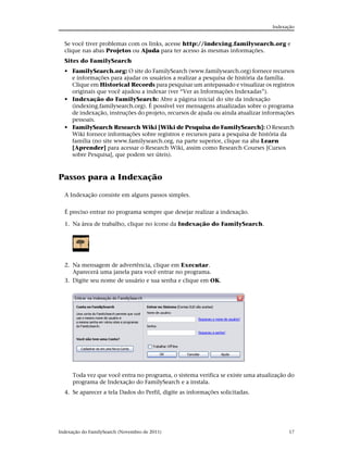 Indexação


  Se você tiver problemas com os links, acesse http://indexing.familysearch.org e
  clique nas abas Projetos ou Ajuda para ter acesso às mesmas informações.
  Sites do FamilySearch
  • FamilySearch.org: O site do FamilySearch (www.familysearch.org) fornece recursos
    e informações para ajudar os usuários a realizar a pesquisa de história da família.
    Clique em Historical Records para pesquisar um antepassado e visualizar os registros
    originais que você ajudou a indexar (ver “Ver as Informações Indexadas”).
  • Indexação do FamilySearch: Abre a página inicial do site da indexação
    (indexing.familysearch.org). É possível ver mensagens atualizadas sobre o programa
    de indexação, instruções do projeto, recursos de ajuda ou ainda atualizar informações
    pessoais.
  • FamilySearch Research Wiki [Wiki de Pesquisa do FamilySearch]: O Research
    Wiki fornece informações sobre registros e recursos para a pesquisa de história da
    família (no site www.familysearch.org, na parte superior, clique na aba Learn
    [Aprender] para acessar o Research Wiki, assim como Research Courses [Cursos
    sobre Pesquisa], que podem ser úteis).



Passos para a Indexação

  A Indexação consiste em alguns passos simples.


  É preciso entrar no programa sempre que desejar realizar a indexação.

  1. Na área de trabalho, clique no ícone da Indexação do FamilySearch.




  2. Na mensagem de advertência, clique em Executar.
     Aparecerá uma janela para você entrar no programa.
  3. Digite seu nome de usuário e sua senha e clique em OK.




      Toda vez que você entra no programa, o sistema verifica se existe uma atualização do
      programa de Indexação do FamilySearch e a instala.
  4. Se aparecer a tela Dados do Perfil, digite as informações solicitadas.




Indexação do FamilySearch (Novembro de 2011)                                            17
 