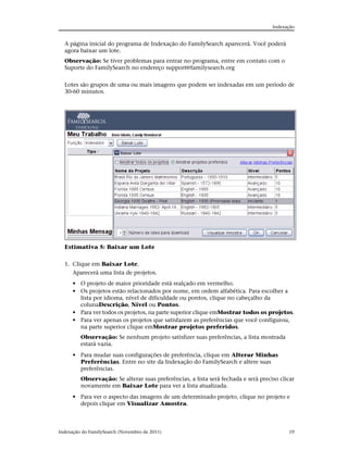 Indexação


  A página inicial do programa de Indexação do FamilySearch aparecerá. Você poderá
  agora baixar um lote.
  Observação: Se tiver problemas para entrar no programa, entre em contato com o
  Suporte do FamilySearch no endereço support@familysearch.org


  Lotes são grupos de uma ou mais imagens que podem ser indexadas em um período de
  30-60 minutos.




  Estimativa 5: Baixar um Lote


  1. Clique em Baixar Lote.
     Aparecerá uma lista de projetos.
      • O projeto de maior prioridade está realçado em vermelho.
      • Os projetos estão relacionados por nome, em ordem alfabética. Para escolher a
        lista por idioma, nível de dificuldade ou pontos, clique no cabeçalho da
        colunaDescrição, Nível ou Pontos.
      • Para ver todos os projetos, na parte superior clique emMostrar todos os projetos.
      • Para ver apenas os projetos que satisfazem as preferências que você configurou,
        na parte superior clique emMostrar projetos preferidos.
         Observação: Se nenhum projeto satisfizer suas preferências, a lista mostrada
         estará vazia.
      • Para mudar suas configurações de preferência, clique em Alterar Minhas
        Preferências. Entre no site da Indexação do FamilySearch e altere suas
        preferências.
         Observação: Se alterar suas preferências, a lista será fechada e será preciso clicar
         novamente em Baixar Lote para ver a lista atualizada.
      • Para ver o aspecto das imagens de um determinado projeto, clique no projeto e
        depois clique em Visualizar Amostra.



Indexação do FamilySearch (Novembro de 2011)                                              19
 
