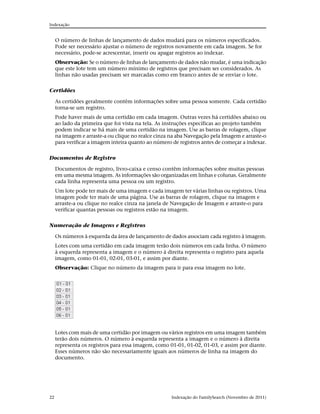 Indexação


     O número de linhas de lançamento de dados mudará para os números especificados.
     Pode ser necessário ajustar o número de registros novamente em cada imagem. Se for
     necessário, pode-se acrescentar, inserir ou apagar registros ao indexar.
     Observação: Se o número de linhas de lançamento de dados não mudar, é uma indicação
     que este lote tem um número mínimo de registros que precisam ser considerados. As
     linhas não usadas precisam ser marcadas como em branco antes de se enviar o lote.


Certidões

     As certidões geralmente contêm informações sobre uma pessoa somente. Cada certidão
     torna-se um registro.
     Pode haver mais de uma certidão em cada imagem. Outras vezes há certidões abaixo ou
     ao lado da primeira que foi vista na tela. As instruções específicas ao projeto também
     podem indicar se há mais de uma certidão na imagem. Use as barras de rolagem, clique
     na imagem e arraste-a ou clique no realce cinza na aba Navegação pela Imagem e arraste-o
     para verificar a imagem inteira quanto ao número de registros antes de começar a indexar.

Documentos de Registro

     Documentos de registro, livro-caixa e censo contêm informações sobre muitas pessoas
     em uma mesma imagem. As informações são organizadas em linhas e colunas. Geralmente
     cada linha representa uma pessoa ou um registro.
     Um lote pode ter mais de uma imagem e cada imagem ter várias linhas ou registros. Uma
     imagem pode ter mais de uma página. Use as barras de rolagem, clique na imagem e
     arraste-a ou clique no realce cinza na janela de Navegação de Imagem e arraste-o para
     verificar quantas pessoas ou registros estão na imagem.


Numeração de Imagens e Registros

     Os números à esquerda da área de lançamento de dados associam cada registro à imagem.
     Lotes com uma certidão em cada imagem terão dois números em cada linha. O número
     à esquerda representa a imagem e o número à direita representa o registro para aquela
     imagem, como 01-01, 02-01, 03-01, e assim por diante.
     Observação: Clique no número da imagem para ir para essa imagem no lote.




     Lotes com mais de uma certidão por imagem ou vários registros em uma imagem também
     terão dois números. O número à esquerda representa a imagem e o número à direita
     representa os registros para essa imagem, como 01-01, 01-02, 01-03, e assim por diante.
     Esses números não são necessariamente iguais aos números de linha na imagem do
     documento.




22                                                    Indexação do FamilySearch (Novembro de 2011)
 
