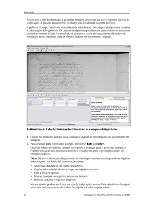Indexação


     Assim que o lote for baixado, a primeira imagem aparecerá na parte superior da tela de
     indexação. A área de lançamento de dados está localizada na parte inferior.
     A palavra “Campo” refere-se a cada item de informação. Os campos obrigatórios contêm
     a informação<Obrigatório>. Os campos obrigatórios precisam ser preenchidos ou marcados
     como em branco. Onde for possível, os campos na área de lançamento de dados são
     rotulados para combinar com os rótulos usados no documento original.




     Estimativa 6: Tela de Indexação: Observar os campos obrigatórios

     1. Clique no primeiro campo para começar a digitar as informações do documento na
        imagem.
     2. Para avançar para o próximo campo, pressione Tab ou Enter.
        Quando estiver no último campo do registro e avançar para o próximo campo, o
        registro será gravado automaticamente e o cursor irá para o primeiro campo do
        próximo registro.
        Dica: Há várias dicas para lançamento de dados que ajudam muito quando se digitam
        informações. Na Ajuda há informações sobre:
        •   Adicionar diacríticos ou outros caracteres.
        •   Copiar informações de um campo ou registro anterior.
        •   Usar a lista pesquisar.
        •   Marcar campos ou registros como em branco.
        •   Indexar campos e registros ilegíveis.
        Vários ajustes podem ser feitos na tela de Indexação para melhor visualizar a imagem
        ou a área de lançamento de dados. Na Ajuda há informações sobre:

24                                                  Indexação do FamilySearch (Novembro de 2011)
 