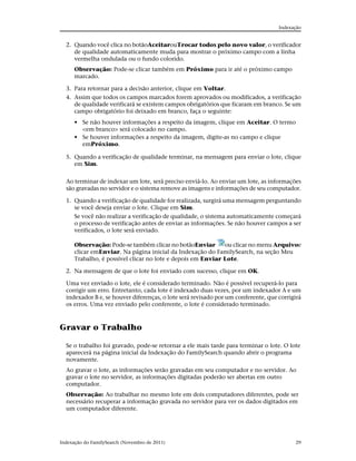 Indexação


  2. Quando você clica no botãoAceitarouTrocar todos pelo novo valor, o verificador
     de qualidade automaticamente muda para mostrar o próximo campo com a linha
     vermelha ondulada ou o fundo colorido.
      Observação: Pode-se clicar também em Próximo para ir até o próximo campo
      marcado.

  3. Para retornar para a decisão anterior, clique em Voltar.
  4. Assim que todos os campos marcados forem aprovados ou modificados, a verificação
     de qualidade verificará se existem campos obrigatórios que ficaram em branco. Se um
     campo obrigatório foi deixado em branco, faça o seguinte:
      • Se não houver informações a respeito da imagem, clique em Aceitar. O termo
        <em branco> será colocado no campo.
      • Se houver informações a respeito da imagem, digite-as no campo e clique
        emPróximo.

  5. Quando a verificação de qualidade terminar, na mensagem para enviar o lote, clique
     em Sim.


  Ao terminar de indexar um lote, será preciso enviá-lo. Ao enviar um lote, as informações
  são gravadas no servidor e o sistema remove as imagens e informações de seu computador.

  1. Quando a verificação de qualidade for realizada, surgirá uma mensagem perguntando
     se você deseja enviar o lote. Clique em Sim.
     Se você não realizar a verificação de qualidade, o sistema automaticamente começará
     o processo de verificação antes de enviar as informações. Se não houver campos a ser
     verificados, o lote será enviado.

      Observação: Pode-se também clicar no botãoEnviar       ou clicar no menu Arquivoe
      clicar emEnviar. Na página inicial da Indexação do FamilySearch, na seção Meu
      Trabalho, é possível clicar no lote e depois em Enviar Lote.

  2. Na mensagem de que o lote foi enviado com sucesso, clique em OK.

  Uma vez enviado o lote, ele é considerado terminado. Não é possível recuperá-lo para
  corrigir um erro. Entretanto, cada lote é indexado duas vezes, por um indexador A e um
  indexador B e, se houver diferenças, o lote será revisado por um conferente, que corrigirá
  os erros. Uma vez enviado pelo conferente, o lote é considerado terminado.



Gravar o Trabalho

  Se o trabalho foi gravado, pode-se retornar a ele mais tarde para terminar o lote. O lote
  aparecerá na página inicial da Indexação do FamilySearch quando abrir o programa
  novamente.
  Ao gravar o lote, as informações serão gravadas em seu computador e no servidor. Ao
  gravar o lote no servidor, as informações digitadas poderão ser abertas em outro
  computador.
  Observação: Ao trabalhar no mesmo lote em dois computadores diferentes, pode ser
  necessário recuperar a informação gravada no servidor para ver os dados digitados em
  um computador diferente.




Indexação do FamilySearch (Novembro de 2011)                                             29
 