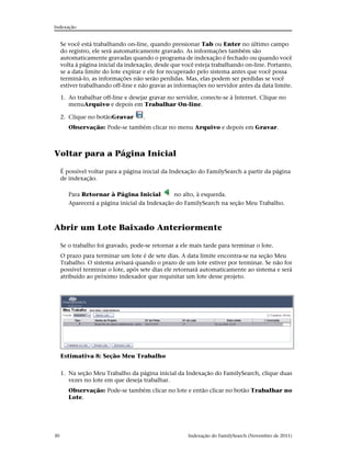 Indexação


     Se você está trabalhando on-line, quando pressionar Tab ou Enter no último campo
     do registro, ele será automaticamente gravado. As informações também são
     automaticamente gravadas quando o programa de indexação é fechado ou quando você
     volta à página inicial da indexação, desde que você esteja trabalhando on-line. Portanto,
     se a data limite do lote expirar e ele for recuperado pelo sistema antes que você possa
     terminá-lo, as informações não serão perdidas. Mas, elas podem ser perdidas se você
     estiver trabalhando off-line e não gravar as informações no servidor antes da data limite.

     1. Ao trabalhar off-line e desejar gravar no servidor, conecte-se à Internet. Clique no
        menuArquivo e depois em Trabalhar On-line.

     2. Clique no botãoGravar        .
        Observação: Pode-se também clicar no menu Arquivo e depois em Gravar.



Voltar para a Página Inicial

     É possível voltar para a página inicial da Indexação do FamilySearch a partir da página
     de indexação.

        Para Retornar à Página Inicial         no alto, à esquerda.
        Aparecerá a página inicial da Indexação do FamilySearch na seção Meu Trabalho.



Abrir um Lote Baixado Anteriormente

     Se o trabalho foi gravado, pode-se retornar a ele mais tarde para terminar o lote.
     O prazo para terminar um lote é de sete dias. A data limite encontra-se na seção Meu
     Trabalho. O sistema avisará quando o prazo de um lote estiver por terminar. Se não for
     possível terminar o lote, após sete dias ele retornará automaticamente ao sistema e será
     atribuído ao próximo indexador que requisitar um lote desse projeto.




     Estimativa 8: Seção Meu Trabalho


     1. Na seção Meu Trabalho da página inicial da Indexação do FamilySearch, clique duas
        vezes no lote em que deseja trabalhar.
        Observação: Pode-se também clicar no lote e então clicar no botão Trabalhar no
        Lote.




30                                                    Indexação do FamilySearch (Novembro de 2011)
 