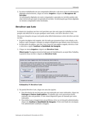 Indexação


  2. Se estiver trabalhando em um computador diferente e não tiver acesso às informações
     digitadas anteriormente, clique no menu Arquivo e depois em Recuperar do
     Servidor.
     As informações digitadas em outro computador e gravadas no servidor podem não
     estar visíveis até que sejam recuperadas do servidor. As informações que foram digitadas
     no mesmo computador serão mostradas.



Devolver um Lote

  Se depois de visualizar um lote você perceber que não será capaz de trabalhar no lote
  porque está difícil de ler ou por qualquer outra razão, você deve devolver o lote.
  Há poucas situações em que você pode achar difícil determinar se deve devolver um lote
  ou não.
  • Se parte da página está rasgada, não há nada que possamos fazer com relação a ela.
    Indexe o que conseguir e marque os campos obrigatórios que faltam como em branco.
  • Se falta parte da página, mas não é por causa de uma página rasgada, devolva o lote
    e selecione a opção Analisar a Qualidade da Imagem.

  1. Clique no menuArquivo e depois em Devolver Lote.
      Observação: Na página inicial da Indexação do FamilySearch, na seção Meu Trabalho,
      é possível clicar no lote e depois em Devolver Lote.




      Estimativa 9: Devolver Lote


  2. Na janela Devolver Lote, clique em uma das opções:
      • Para devolução de um lote para que seja indexado por outro indexador, clique em
        Entregar a Outros Indexadores. O trabalho que você porventura tenha
        realizado não será perdido. O lote estará disponível para ser baixado por outro
        indexador.
      • Para indicar que a imagem tem um problema e deve ser revista pelo administrador,
        clique em Analisar a Qualidade da Imagem. O lote será tirado de circulação.
        Um administrador analisará a imagem.




Indexação do FamilySearch (Novembro de 2011)                                              31
 