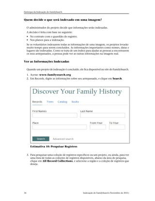 Participar da Indexação do FamilySearch


Quem decide o que será indexado em uma imagem?

     O administrador do projeto decide que informações serão indexadas.
     A decisão é feita com base no seguinte:
     • No contrato com o guardião do registro.
     • Nos planos para a indexação.
     Se os voluntários indexarem todas as informações de uma imagem, os projetos levarão
     muito tempo para serem concluídos. As informações importantes como nomes, datas e
     lugares são indexadas. Como se trata de um índice para ajudar as pessoas a encontrarem
     os seus antepassados, a pessoa pode ver as outras informações na imagem real.


Ver as Informações Indexadas

     Quando um projeto de indexação é concluído, ele fica disponível no site do FamilySearch.

     1. Acesse: www.familysearch.org
     2. Em Records, digite as informações sobre seu antepassado, e clique em Search.




        Estimativa 10: Pesquisar Registros


     3. Para pesquisar uma coleção de registros específicos ou um projeto, ou ainda, para ver
        uma lista de todas as coleções de registros disponíveis, abaixo da área de pesquisa,
        clique em All Record Collections, e selecione a região e a coleção de registros que
        deseja.




34                                                   Indexação do FamilySearch (Novembro de 2011)
 