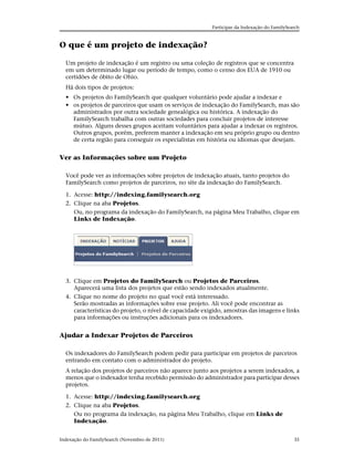 Participar da Indexação do FamilySearch



O que é um projeto de indexação?

  Um projeto de indexação é um registro ou uma coleção de registros que se concentra
  em um determinado lugar ou período de tempo, como o censo dos EUA de 1910 ou
  certidões de óbito de Ohio.
  Há dois tipos de projetos:
  • Os projetos do FamilySearch que qualquer voluntário pode ajudar a indexar e
  • os projetos de parceiros que usam os serviços de indexação do FamilySearch, mas são
    administrados por outra sociedade genealógica ou histórica. A indexação do
    FamilySearch trabalha com outras sociedades para concluir projetos de interesse
    mútuo. Alguns desses grupos aceitam voluntários para ajudar a indexar os registros.
    Outros grupos, porém, preferem manter a indexação em seu próprio grupo ou dentro
    de certa região para conseguir os especialistas em história ou idiomas que desejam.


Ver as Informações sobre um Projeto

  Você pode ver as informações sobre projetos de indexação atuais, tanto projetos do
  FamilySearch como projetos de parceiros, no site da indexação do FamilySearch.

  1. Acesse: http://indexing.familysearch.org
  2. Clique na aba Projetos.
     Ou, no programa da indexação do FamilySearch, na página Meu Trabalho, clique em
     Links de Indexação.




  3. Clique em Projetos do FamilySearch ou Projetos de Parceiros.
     Aparecerá uma lista dos projetos que estão sendo indexados atualmente.
  4. Clique no nome do projeto no qual você está interessado.
     Serão mostradas as informações sobre esse projeto. Ali você pode encontrar as
     características do projeto, o nível de capacidade exigido, amostras das imagens e links
     para informações ou instruções adicionais para os indexadores.


Ajudar a Indexar Projetos de Parceiros

  Os indexadores do FamilySearch podem pedir para participar em projetos de parceiros
  entrando em contato com o administrador do projeto.
  A relação dos projetos de parceiros não aparece junto aos projetos a serem indexados, a
  menos que o indexador tenha recebido permissão do administrador para participar desses
  projetos.

  1. Acesse: http://indexing.familysearch.org
  2. Clique na aba Projetos.
     Ou no programa da indexação, na página Meu Trabalho, clique em Links de
     Indexação.


Indexação do FamilySearch (Novembro de 2011)                                                  35
 