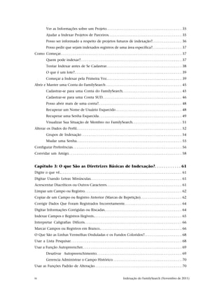 Ver as Informações sobre um Projeto. . . . . . . . . . . . . . . . . . . . . . . . . . . . . . . . . . . . . . 35
          Ajudar a Indexar Projetos de Parceiros. . . . . . . . . . . . . . . . . . . . . . . . . . . . . . . . . . . . . 35
          Posso ser informado a respeito de projetos futuros de indexação?. . . . . . . . . . . . . . . 36
          Posso pedir que sejam indexados registros de uma área específica?. . . . . . . . . . . . . . . 37
Como Começar. . . . . . . . . . . . . . . . . . . . . . . . . . . . . . . . . . . . . . . . . . . . . . . . . . . . . . . . . . . . . 37
          Quem pode indexar?. . . . . . . . . . . . . . . . . . . . . . . . . . . . . . . . . . . . . . . . . . . . . . . . . . . 37
          Tentar Indexar antes de Se Cadastrar. . . . . . . . . . . . . . . . . . . . . . . . . . . . . . . . . . . . . . 38
          O que é um lote?. . . . . . . . . . . . . . . . . . . . . . . . . . . . . . . . . . . . . . . . . . . . . . . . . . . . . . 39
          Começar a Indexar pela Primeira Vez. . . . . . . . . . . . . . . . . . . . . . . . . . . . . . . . . . . . . . 39
Abrir e Manter uma Conta do FamilySearch . . . . . . . . . . . . . . . . . . . . . . . . . . . . . . . . . . . . . . 45
          Cadastrar-se para uma Conta do FamilySearch. . . . . . . . . . . . . . . . . . . . . . . . . . . . . . 45
          Cadastrar-se para uma Conta SUD. . . . . . . . . . . . . . . . . . . . . . . . . . . . . . . . . . . . . . . . 46
          Posso abrir mais de uma conta?. . . . . . . . . . . . . . . . . . . . . . . . . . . . . . . . . . . . . . . . . . 48
          Recuperar um Nome de Usuário Esquecido . . . . . . . . . . . . . . . . . . . . . . . . . . . . . . . . . 48
          Recuperar uma Senha Esquecida. . . . . . . . . . . . . . . . . . . . . . . . . . . . . . . . . . . . . . . . . . 49
          Visualizar Sua Situação de Membro no FamilySearch. . . . . . . . . . . . . . . . . . . . . . . . . 51
Alterar os Dados do Perfil. . . . . . . . . . . . . . . . . . . . . . . . . . . . . . . . . . . . . . . . . . . . . . . . . . . . . 52
          Grupos de Indexação . . . . . . . . . . . . . . . . . . . . . . . . . . . . . . . . . . . . . . . . . . . . . . . . . . 54
          Mudar uma Senha. . . . . . . . . . . . . . . . . . . . . . . . . . . . . . . . . . . . . . . . . . . . . . . . . . . . . 55
Configurar Preferências. . . . . . . . . . . . . . . . . . . . . . . . . . . . . . . . . . . . . . . . . . . . . . . . . . . . . . . 56
Convidar um Amigo. . . . . . . . . . . . . . . . . . . . . . . . . . . . . . . . . . . . . . . . . . . . . . . . . . . . . . . . . 58


Capítulo 3: O que São as Diretrizes Básicas de Indexação?. . . . . . . . . . . . 61
Digite o que vê.. . . . . . . . . . . . . . . . . . . . . . . . . . . . . . . . . . . . . . . . . . . . . . . . . . . . . . . . . . . . . 61
Digitar Usando Letras Minúsculas. . . . . . . . . . . . . . . . . . . . . . . . . . . . . . . . . . . . . . . . . . . . . . 61
Acrescentar Diacríticos ou Outros Caracteres. . . . . . . . . . . . . . . . . . . . . . . . . . . . . . . . . . . . . . 61
Limpar um Campo ou Registro. . . . . . . . . . . . . . . . . . . . . . . . . . . . . . . . . . . . . . . . . . . . . . . . . 62
Copiar de um Campo ou Registro Anterior (Marcas de Repetição). . . . . . . . . . . . . . . . . . . . . 62
Corrigir Dados Que Foram Registrados Incorretamente. . . . . . . . . . . . . . . . . . . . . . . . . . . . . 64
Digitar Informações Corrigidas ou Riscadas. . . . . . . . . . . . . . . . . . . . . . . . . . . . . . . . . . . . . . . 64
Indexar Campos e Registros Ilegíveis.. . . . . . . . . . . . . . . . . . . . . . . . . . . . . . . . . . . . . . . . . . . . 65
Interpretar Caligrafias Difíceis. . . . . . . . . . . . . . . . . . . . . . . . . . . . . . . . . . . . . . . . . . . . . . . . . 66
Marcar Campos ou Registros em Branco.. . . . . . . . . . . . . . . . . . . . . . . . . . . . . . . . . . . . . . . . . 66
O Que São as Linhas Vermelhas Onduladas e os Fundos Coloridos?. . . . . . . . . . . . . . . . . . . 68
Usar a Lista Pesquisar. . . . . . . . . . . . . . . . . . . . . . . . . . . . . . . . . . . . . . . . . . . . . . . . . . . . . . . . 68
Usar a Função Autopreencher. . . . . . . . . . . . . . . . . . . . . . . . . . . . . . . . . . . . . . . . . . . . . . . . . . 69
          Desativar Autopreenchimento. . . . . . . . . . . . . . . . . . . . . . . . . . . . . . . . . . . . . . . . . . . 69
          Gerencia Administrar o Campo Histórico. . . . . . . . . . . . . . . . . . . . . . . . . . . . . . . . . . . 70
Usar as Funções Padrão de Alteração. . . . . . . . . . . . . . . . . . . . . . . . . . . . . . . . . . . . . . . . . . . . 70


iv                                                                               Indexação do FamilySearch (Novembro de 2011)
 