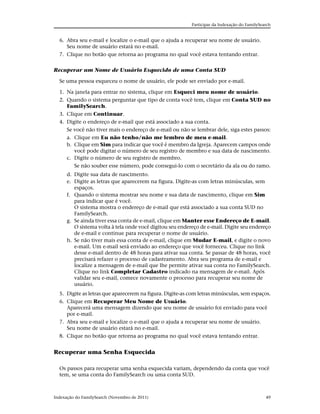 Participar da Indexação do FamilySearch


  6. Abra seu e-mail e localize o e-mail que o ajuda a recuperar seu nome de usuário.
     Seu nome de usuário estará no e-mail.
  7. Clique no botão que retorna ao programa no qual você estava tentando entrar.


Recuperar um Nome de Usuário Esquecido de uma Conta SUD

  Se uma pessoa esqueceu o nome de usuário, ele pode ser enviado por e-mail.

  1. Na janela para entrar no sistema, clique em Esqueci meu nome de usuário.
  2. Quando o sistema perguntar que tipo de conta você tem, clique em Conta SUD no
     FamilySearch.
  3. Clique em Continuar.
  4. Digite o endereço de e-mail que está associado a sua conta.
     Se você não tiver mais o endereço de e-mail ou não se lembrar dele, siga estes passos:
     a. Clique em Eu não tenho/não me lembro de meu e-mail.
     b. Clique em Sim para indicar que você é membro da Igreja. Aparecem campos onde
        você pode digitar o número de seu registro de membro e sua data de nascimento.
     c. Digite o número de seu registro de membro.
        Se não souber esse número, pode consegui-lo com o secretário da ala ou do ramo.
      d. Digite sua data de nascimento.
      e. Digite as letras que aparecerem na figura. Digite-as com letras minúsculas, sem
         espaços.
      f. Quando o sistema mostrar seu nome e sua data de nascimento, clique em Sim
         para indicar que é você.
         O sistema mostra o endereço de e-mail que está associado a sua conta SUD no
         FamilySearch.
      g. Se ainda tiver essa conta de e-mail, clique em Manter esse Endereço de E-mail.
         O sistema volta à tela onde você digitou seu endereço de e-mail. Digite seu endereço
         de e-mail e continue para recuperar o nome de usuário.
      h. Se não tiver mais essa conta de e-mail, clique em Mudar E-mail, e digite o novo
         e-mail. Um e-mail será enviado ao endereço que você forneceu. Clique no link
         desse e-mail dentro de 48 horas para ativar sua conta. Se passar de 48 horas, você
         precisará refazer o processo de cadastramento. Abra seu programa de e-mail e
         localize a mensagem de e-mail que lhe permite ativar sua conta no FamilySearch.
         Clique no link Completar Cadastro indicado na mensagem de e-mail. Após
         validar seu e-mail, comece novamente o processo para recuperar seu nome de
         usuário.
  5. Digite as letras que aparecerem na figura. Digite-as com letras minúsculas, sem espaços.
  6. Clique em Recuperar Meu Nome de Usuário.
     Aparecerá uma mensagem dizendo que seu nome de usuário foi enviado para você
     por e-mail.
  7. Abra seu e-mail e localize o e-mail que o ajuda a recuperar seu nome de usuário.
     Seu nome de usuário estará no e-mail.
  8. Clique no botão que retorna ao programa no qual você estava tentando entrar.


Recuperar uma Senha Esquecida

  Os passos para recuperar uma senha esquecida variam, dependendo da conta que você
  tem, se uma conta do FamilySearch ou uma conta SUD.



Indexação do FamilySearch (Novembro de 2011)                                                   49
 