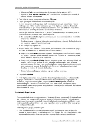 Participar da Indexação do FamilySearch


        e. Clique em Sair , no canto superior direito, para fechar a conta SUD.
        f. Clique na seta para a esquerda, no canto superior esquerdo para retornar à
           página Minhas Informações.
     5. Para todas as outras mudanças, clique em Alterar.
     6. Digite quaisquer alterações em suas informações.
        Se você mudar seu endereço de e-mail, o sistema enviará um e-mail para o novo
        endereço. Isso é feito para ter certeza de que você digitou o endereço de e-mail
        corretamente e de que esse e-mail é realmente seu. Você tem 48 horas para abrir o
        e-mail e clicar no link para validar seu endereço eletrônico.
     7. Para os que possuem uma conta SUD, se você estiver mudando de endereço, ou se
        precisar mudar a estaca ou a ala, faça o seguinte:
        a. No campo Estaca SUD, digite o nome da estaca, ou o nome da cidade ou estado,
           e selecione-o na lista.
           Se não encontrar a estaca na lista, entre em contato com o Suporte do FamilySearch
           no endereço support@familysearch.org
        b. No campo Ala, digite a ala.
     8. Se você possui uma conta do FamilySearch, se quiser selecionar ou mudar de grupo,
        no Nível de Suporte Local, selecione um dos itens da lista:
        • Se você clicar em País, selecione o país na lista suspensa. Para os Estados Unidos,
          o Canadá e o Reino Unido, selecione o estado ou a província. Para outros países,
          digite o estado, a província ou o distrito.
        • Se você clicar em Estaca SUD, digite o nome da estaca, ou o nome da cidade ou
          estado, e selecione-o na lista. Se você não sabe qual estaca é a mais próxima,
          pergunte o nome da estaca a um membro da Igreja em sua área ou entre em contato
          com o centro de história da família local. Acesse www.familysearch.org para
          localizar os centros de história da família.
        • Se você clicar em Grupo, selecione o grupo na lista suspensa.

     9. Clique em Gravar.

     Se você digitou uma estaca SUD, o diretor de indexação da estaca ou o administrador
     do grupo será mostrado como seu administrador de suporte local. No programa da
     indexação, clique no menu Ajuda, depois em Contatar Suporte para ver as
     informações para contato do administrador. Você pode entrar em contato com o
     administrador para fazer perguntas ou pedir ajuda. Outros grupos podem ou não ter um
     administrador de grupo.


Grupos de Indexação

     Os grupos de indexação permitem que você faça parte de uma comunidade de indexadores
     que estão em sua área geográfica ou que possuem interesses comuns. Pertencer a um
     grupo pode fornecer acesso a ajuda e suporte adicionais e outras oportunidades, como
     projetos de indexação restritos a um local específico. Você só pode se filiar a um grupo
     por conta de indexação.
     Há três tipos de grupos de indexação:
     • País: Indexadores associados a um grupo de país qualificam-se para projetos de
       indexação restritos a uma localidade específica. A maioria dos grupos, entretanto, não
       tem um administrador de grupo que lhes forneça ajuda ou suporte adicional.



54                                                   Indexação do FamilySearch (Novembro de 2011)
 