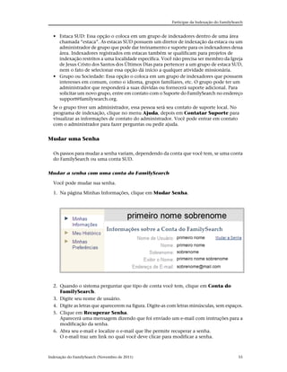 Participar da Indexação do FamilySearch


  • Estaca SUD: Essa opção o coloca em um grupo de indexadores dentro de uma área
    chamada “estaca”. As estacas SUD possuem um diretor de indexação da estaca ou um
    administrador de grupo que pode dar treinamento e suporte para os indexadores dessa
    área. Indexadores registrados em estacas também se qualificam para projetos de
    indexação restritos a uma localidade específica. Você não precisa ser membro da Igreja
    de Jesus Cristo dos Santos dos Últimos Dias para pertencer a um grupo de estaca SUD,
    nem o fato de selecionar essa opção dá início a qualquer atividade missionária.
  • Grupo ou Sociedade: Essa opção o coloca em um grupo de indexadores que possuem
    interesses em comum, como o idioma, grupos familiares, etc. O grupo pode ter um
    administrador que responderá a suas dúvidas ou fornecerá suporte adicional. Para
    solicitar um novo grupo, entre em contato com o Suporte do FamilySearch no endereço
    support@familysearch.org.
  Se o grupo tiver um administrador, essa pessoa será seu contato de suporte local. No
  programa de indexação, clique no menu Ajuda, depois em Contatar Suporte para
  visualizar as informações de contato do administrador. Você pode entrar em contato
  com o administrador para fazer perguntas ou pedir ajuda.


Mudar uma Senha

  Os passos para mudar a senha variam, dependendo da conta que você tem, se uma conta
  do FamilySearch ou uma conta SUD.


Mudar a senha com uma conta do FamilySearch

  Você pode mudar sua senha.

  1. Na página Minhas Informações, clique em Mudar Senha.




  2. Quando o sistema perguntar que tipo de conta você tem, clique em Conta do
     FamilySearch.
  3. Digite seu nome de usuário.
  4. Digite as letras que aparecerem na figura. Digite-as com letras minúsculas, sem espaços.
  5. Clique em Recuperar Senha.
     Aparecerá uma mensagem dizendo que foi enviado um e-mail com instruções para a
     modificação da senha.
  6. Abra seu e-mail e localize o e-mail que lhe permite recuperar a senha.
     O e-mail traz um link no qual você deve clicar para modificar a senha.



Indexação do FamilySearch (Novembro de 2011)                                                  55
 