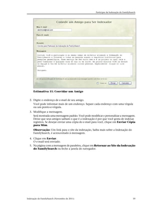 Participar da Indexação do FamilySearch




      Estimativa 11: Convidar um Amigo


  2. Digite o endereço de e-mail de seu amigo.
     Você pode informar mais de um endereço. Separe cada endereço com uma vírgula
     ou um ponto-e-vírgula.
  3. Modifique a mensagem.
     Será mostrada uma mensagem padrão. Você pode modificar e personalizar a mensagem.
     Deixe que seus amigos saibam o que é a indexação é por que você gosta de indexar
     registros. Se desejar enviar uma cópia do e-mail para você, clique em Enviar Cópia
     para Mim.
      Observação: Um link para o site da indexação, Saiba mais sobre a Indexação do
      FamilySearch, é acrescentado à mensagem.

  4. Clique em Enviar.
     O e-mail será enviado.
  5. Na página com a mensagem de parabéns, clique em Retornar ao Site da Indexação
     do FamilySearch ou feche a janela do navegador.




Indexação do FamilySearch (Novembro de 2011)                                               59
 