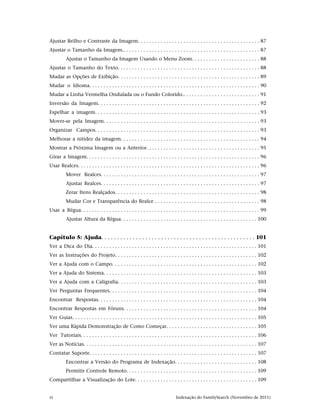 Ajustar Brilho e Contraste da Imagem. . . . . . . . . . . . . . . . . . . . . . . . . . . . . . . . . . . . . . . . . . . 87
Ajustar o Tamanho da Imagem.. . . . . . . . . . . . . . . . . . . . . . . . . . . . . . . . . . . . . . . . . . . . . . . . 87
          Ajustar o Tamanho da Imagem Usando o Menu Zoom. . . . . . . . . . . . . . . . . . . . . . . . 88
Ajustar o Tamanho do Texto. . . . . . . . . . . . . . . . . . . . . . . . . . . . . . . . . . . . . . . . . . . . . . . . . . 88
Mudar as Opções de Exibição. . . . . . . . . . . . . . . . . . . . . . . . . . . . . . . . . . . . . . . . . . . . . . . . . . 89
Mudar o Idioma. . . . . . . . . . . . . . . . . . . . . . . . . . . . . . . . . . . . . . . . . . . . . . . . . . . . . . . . . . . . 90
Mudar a Linha Vermelha Ondulada ou o Fundo Colorido.. . . . . . . . . . . . . . . . . . . . . . . . . . . 91
Inversão da Imagem. . . . . . . . . . . . . . . . . . . . . . . . . . . . . . . . . . . . . . . . . . . . . . . . . . . . . . . . . 92
Espelhar a imagem. . . . . . . . . . . . . . . . . . . . . . . . . . . . . . . . . . . . . . . . . . . . . . . . . . . . . . . . . . 93
Mover-se pela Imagem. . . . . . . . . . . . . . . . . . . . . . . . . . . . . . . . . . . . . . . . . . . . . . . . . . . . . . . 93
Organizar Campos. . . . . . . . . . . . . . . . . . . . . . . . . . . . . . . . . . . . . . . . . . . . . . . . . . . . . . . . . . 93
Melhorar a nitidez da imagem. . . . . . . . . . . . . . . . . . . . . . . . . . . . . . . . . . . . . . . . . . . . . . . . . 94
Mostrar a Próxima Imagem ou a Anterior. . . . . . . . . . . . . . . . . . . . . . . . . . . . . . . . . . . . . . . . 95
Girar a Imagem. . . . . . . . . . . . . . . . . . . . . . . . . . . . . . . . . . . . . . . . . . . . . . . . . . . . . . . . . . . . . 96
Usar Realces. . . . . . . . . . . . . . . . . . . . . . . . . . . . . . . . . . . . . . . . . . . . . . . . . . . . . . . . . . . . . . . . 96
          Mover Realces. . . . . . . . . . . . . . . . . . . . . . . . . . . . . . . . . . . . . . . . . . . . . . . . . . . . . . . . 97
          Ajustar Realces. . . . . . . . . . . . . . . . . . . . . . . . . . . . . . . . . . . . . . . . . . . . . . . . . . . . . . . . 97
          Zerar Itens Realçados. . . . . . . . . . . . . . . . . . . . . . . . . . . . . . . . . . . . . . . . . . . . . . . . . . . 98
          Mudar Cor e Transparência do Realce . . . . . . . . . . . . . . . . . . . . . . . . . . . . . . . . . . . . . 98
Usar a Régua. . . . . . . . . . . . . . . . . . . . . . . . . . . . . . . . . . . . . . . . . . . . . . . . . . . . . . . . . . . . . . . 99
          Ajustar Altura da Régua. . . . . . . . . . . . . . . . . . . . . . . . . . . . . . . . . . . . . . . . . . . . . . . . 100


Capítulo 5: Ajuda. . . . . . . . . . . . . . . . . . . . . . . . . . . . . . . . . . . . . . . . . . . . . . . . . 101
Ver a Dica do Dia. . . . . . . . . . . . . . . . . . . . . . . . . . . . . . . . . . . . . . . . . . . . . . . . . . . . . . . . . . 101
Ver as Instruções do Projeto. . . . . . . . . . . . . . . . . . . . . . . . . . . . . . . . . . . . . . . . . . . . . . . . . . 102
Ver a Ajuda com o Campo. . . . . . . . . . . . . . . . . . . . . . . . . . . . . . . . . . . . . . . . . . . . . . . . . . . 102
Ver a Ajuda do Sistema. . . . . . . . . . . . . . . . . . . . . . . . . . . . . . . . . . . . . . . . . . . . . . . . . . . . . . 103
Ver a Ajuda com a Caligrafia. . . . . . . . . . . . . . . . . . . . . . . . . . . . . . . . . . . . . . . . . . . . . . . . . 103
Ver Perguntas Frequentes. . . . . . . . . . . . . . . . . . . . . . . . . . . . . . . . . . . . . . . . . . . . . . . . . . . . 104
Encontrar Respostas. . . . . . . . . . . . . . . . . . . . . . . . . . . . . . . . . . . . . . . . . . . . . . . . . . . . . . . . 104
Encontrar Respostas em Fóruns. . . . . . . . . . . . . . . . . . . . . . . . . . . . . . . . . . . . . . . . . . . . . . . 104
Ver Guias. . . . . . . . . . . . . . . . . . . . . . . . . . . . . . . . . . . . . . . . . . . . . . . . . . . . . . . . . . . . . . . . . 105
Ver uma Rápida Demonstração de Como Começar. . . . . . . . . . . . . . . . . . . . . . . . . . . . . . . . 105
Ver Tutoriais. . . . . . . . . . . . . . . . . . . . . . . . . . . . . . . . . . . . . . . . . . . . . . . . . . . . . . . . . . . . . . 106
Ver as Notícias. . . . . . . . . . . . . . . . . . . . . . . . . . . . . . . . . . . . . . . . . . . . . . . . . . . . . . . . . . . . . 107
Contatar Suporte. . . . . . . . . . . . . . . . . . . . . . . . . . . . . . . . . . . . . . . . . . . . . . . . . . . . . . . . . . . 107
          Encontrar a Versão do Programa de Indexação. . . . . . . . . . . . . . . . . . . . . . . . . . . . . 108
          Permitir Controle Remoto. . . . . . . . . . . . . . . . . . . . . . . . . . . . . . . . . . . . . . . . . . . . . . 109
Compartilhar a Visualização do Lote. . . . . . . . . . . . . . . . . . . . . . . . . . . . . . . . . . . . . . . . . . . 109


vi                                                                                Indexação do FamilySearch (Novembro de 2011)
 