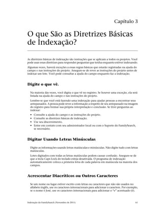 Capítulo 3

O que São as Diretrizes Básicas
de Indexação?

As diretrizes básicas de indexação são instruções que se aplicam a todos os projetos. Você
pode usar essas diretrizes para responder perguntas que tenha enquanto estiver indexando.
Algumas vezes, haverá exceções a essas regras básicas que estarão registradas na ajuda do
campo e nas instruções do projeto. Assegure-se de rever as instruções do projeto antes de
indexar um lote. Você pode consultar a ajuda do campo enquanto faz a indexação.



Digite o que vê.

  Na maioria das vezes, você digita o que vê no registro. Se houver uma exceção, ela será
  listada na ajuda do campo e nas instruções do projeto.
  Lembre-se que você está fazendo uma indexação para ajudar pessoas a encontrar seus
  antepassados. A pessoa pode rever a informação a respeito de seu antepassado na imagem
  do registro para formar sua própria interpretação e conclusão. Se tiver perguntas ao
  indexar:
  •   Consulte a ajuda do campo e as instruções do projeto.
  •   Consulte as diretrizes básicas de indexação.
  •   Use seu discernimento.
  •   Entre em contato com seu administrador local ou com o Suporte do FamilySearch,
      se necessário.



Digitar Usando Letras Minúsculas

  Digite as informações usando letras maiúsculas e minúsculas. Não digite tudo com letras
  maiúsculas.
  Lotes digitados com todas as letras maiúsculas podem causar confusão. Assegure-se de
  que a tecla Caps Lock do teclado esteja desativada. O programa de indexação
  automaticamente coloca a primeira letra de cada palavra em maiúscula na maioria dos
  campos.



Acrescentar Diacríticos ou Outros Caracteres

  Se um nome ou lugar estiver escrito com letras ou caracteres que não são usados no
  alfabeto inglês, use os caracteres internacionais para adicionar o caractere. Por exemplo,
  se o nome é José, use os caracteres internacionais para adicionar o “e” acentuado (é).



Indexação do FamilySearch (Novembro de 2011)                                             61
 