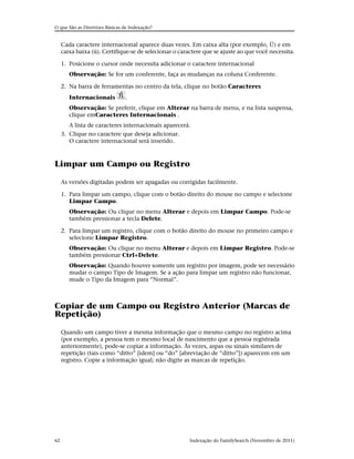 O que São as Diretrizes Básicas de Indexação?


     Cada caractere internacional aparece duas vezes. Em caixa alta (por exemplo, Ü) e em
     caixa baixa (ü). Certifique-se de selecionar o caractere que se ajuste ao que você necessita.

     1. Posicione o cursor onde necessita adicionar o caractere internacional
        Observação: Se for um conferente, faça as mudanças na coluna Conferente.

     2. Na barra de ferramentas no centro da tela, clique no botão Caracteres
        Internacionais          .
        Observação: Se preferir, clique em Alterar na barra de menu, e na lista suspensa,
        clique emCaracteres Internacionais .
        A lista de caracteres internacionais aparecerá.
     3. Clique no caractere que deseja adicionar.
        O caractere internacional será inserido.



Limpar um Campo ou Registro

     As versões digitadas podem ser apagadas ou corrigidas facilmente.

     1. Para limpar um campo, clique com o botão direito do mouse no campo e selecione
        Limpar Campo.
        Observação: Ou clique no menu Alterar e depois em Limpar Campo. Pode-se
        também pressionar a tecla Delete.

     2. Para limpar um registro, clique com o botão direito do mouse no primeiro campo e
        selecione Limpar Registro.
        Observação: Ou clique no menu Alterar e depois em Limpar Registro. Pode-se
        também pressionar Ctrl+Delete.
        Observação: Quando houver somente um registro por imagem, pode ser necessário
        mudar o campo Tipo de Imagem. Se a ação para limpar um registro não funcionar,
        mude o Tipo da Imagem para “Normal”.



Copiar de um Campo ou Registro Anterior (Marcas de
Repetição)

     Quando um campo tiver a mesma informação que o mesmo campo no registro acima
     (por exemplo, a pessoa tem o mesmo local de nascimento que a pessoa registrada
     anteriormente), pode-se copiar a informação. Às vezes, aspas ou sinais similares de
     repetição (tais como “ditto” [idem] ou “do” [abreviação de “ditto”]) aparecem em um
     registro. Copie a informação igual; não digite as marcas de repetição.




62                                                      Indexação do FamilySearch (Novembro de 2011)
 