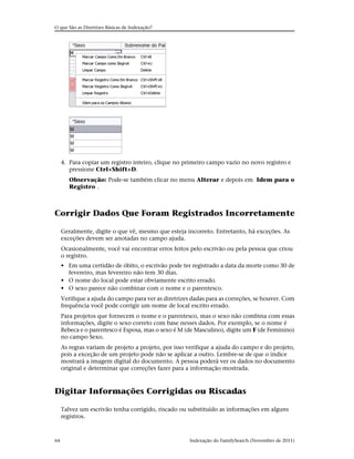 O que São as Diretrizes Básicas de Indexação?




     4. Para copiar um registro inteiro, clique no primeiro campo vazio no novo registro e
        pressione Ctrl+Shift+D.
        Observação: Pode-se também clicar no menu Alterar e depois em Idem para o
        Registro .



Corrigir Dados Que Foram Registrados Incorretamente

     Geralmente, digite o que vê, mesmo que esteja incorreto. Entretanto, há exceções. As
     exceções devem ser anotadas no campo ajuda.
     Ocasionalmente, você vai encontrar erros feitos pelo escrivão ou pela pessoa que criou
     o registro.
     • Em uma certidão de óbito, o escrivão pode ter registrado a data da morte como 30 de
       fevereiro, mas fevereiro não tem 30 dias.
     • O nome do local pode estar obviamente escrito errado.
     • O sexo parece não combinar com o nome e o parentesco.
     Verifique a ajuda do campo para ver as diretrizes dadas para as correções, se houver. Com
     frequência você pode corrigir um nome de local escrito errado.
     Para projetos que fornecem o nome e o parentesco, mas o sexo não combina com essas
     informações, digite o sexo correto com base nesses dados. Por exemplo, se o nome é
     Rebeca e o parentesco é Esposa, mas o sexo é M (de Masculino), digite um F (de Feminino)
     no campo Sexo.
     As regras variam de projeto a projeto, por isso verifique a ajuda do campo e do projeto,
     pois a exceção de um projeto pode não se aplicar a outro. Lembre-se de que o índice
     mostrará a imagem digital do documento. A pessoa poderá ver os dados no documento
     original e determinar que correções fazer para a informação mostrada.



Digitar Informações Corrigidas ou Riscadas

     Talvez um escrivão tenha corrigido, riscado ou substituído as informações em alguns
     registros.



64                                                    Indexação do FamilySearch (Novembro de 2011)
 
