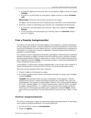 O que São as Diretrizes Básicas de Indexação?


      • Se puder ler algumas das letras do meio de uma palavra, digite as letras no campo
        Contém.
      • Se puder ler as letras finais de uma palavra, digite as letras no campo Termina
        com.
      Observação: É possível colocar letras em mais de um campo.
     Ao digitar, será mostrada uma lista de palavras que coincidem com as informações.
  4. Selecione o nome ou informação que coincide com a informação do documento.
      • Se encontrar uma informação que coincida, clique nela e depois em Aceitar
        Seleção.
      • Se não encontrar uma informação que coincida, clique em Cancelare digite o
        que vir no registro.



Usar a Função Autopreencher

  Ao indexar um lote, pode ser necessário digitar, com frequência, a mesma informação
  em um campo (por exemplo, o mesmo sobrenome ou local de nascimento). Se um nome
  ou local já foi digitado em outro registro do lote, a função autopreencher completará as
  informações no campo ao se começar a digitação. A função autopreencher aumenta a
  exatidão e a produtividade.
  Por exemplo, se estiver indexando uma família, após digitar o sobrenome para o primeiro
  membro da família, ao digitar a primeira letra do sobrenome para o próximo membro,
  a função autopreencher colocará o sobrenome no campo. Se for o sobrenome que deseja,
  pare a digitação e pressione Enter. Isso economiza tempo e o sobrenome da família será
  escrito sempre da mesma maneira.
  Como padrão, o sistema ativa a função autopreencher, a não ser que você a desative. A
  função autopreencher só funciona dentro do lote. Ela não funciona entre os lotes.
  Para usar a função autopreencher, faça o seguinte:

  1. Comece a digitar a informação no campo.
  2. Se a função autopreencher colocar a informação desejada no campo, pare de digitar
     e pressioneEnter.
      Cuidado: Não pressione Enter sem que a informação correta apareça. A função
      autopreencher fornece a última informação inserida que coincide com o que está
      sendo digitado. Por exemplo, se desejar digitar “Illinois”, mas a última palavra digitada
      foi “Iowa”, quando digitar o “I” a função autopreencher colocará “Iowa” no campo.
      Ao digitar a segunda letra, o “l”, a palavra Iowa será removida e aparecerá Illinois.
      Assim que vir a informação que deseja, pare a digitação e pressione Enter. Atente
      para os nomes que possam ter ou não uma inicial no meio, tais como “Sarah” e “Sara
      H”.


Desativar Autopreenchimento

  Ao começar a indexação, a opção autopreencher é ligada automaticamente. Se não quiser
  usar a opção de autopreenchimento, você pode desativá-la.

  1. Na barra de Menu, clique em Ferramentas.
  2. Clique em Opções.


Indexação do FamilySearch (Novembro de 2011)                                                      69
 