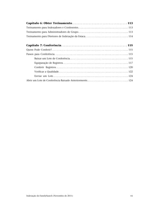 Capítulo 6: Obter Treinamento. . . . . . . . . . . . . . . . . . . . . . . . . . . . . . . . . . . . 113
Treinamento para Indexadores e Conferentes. . . . . . . . . . . . . . . . . . . . . . . . . . . . . . . . . . . . 113
Treinamento para Administradores de Grupo. . . . . . . . . . . . . . . . . . . . . . . . . . . . . . . . . . . . 113
Treinamento para Diretores de Indexação da Estaca. . . . . . . . . . . . . . . . . . . . . . . . . . . . . . . 114


Capítulo 7: Conferência. . . . . . . . . . . . . . . . . . . . . . . . . . . . . . . . . . . . . . . . . . . 115
Quem Pode Conferir?. . . . . . . . . . . . . . . . . . . . . . . . . . . . . . . . . . . . . . . . . . . . . . . . . . . . . . . 115
Passos para Conferência. . . . . . . . . . . . . . . . . . . . . . . . . . . . . . . . . . . . . . . . . . . . . . . . . . . . . 115
          Baixar um Lote de Conferência. . . . . . . . . . . . . . . . . . . . . . . . . . . . . . . . . . . . . . . . . . 115
          Equiparação de Registros. . . . . . . . . . . . . . . . . . . . . . . . . . . . . . . . . . . . . . . . . . . . . . . 117
          Conferir Registros. . . . . . . . . . . . . . . . . . . . . . . . . . . . . . . . . . . . . . . . . . . . . . . . . . . . 120
          Verificar a Qualidade. . . . . . . . . . . . . . . . . . . . . . . . . . . . . . . . . . . . . . . . . . . . . . . . . . 122
          Enviar um Lote. . . . . . . . . . . . . . . . . . . . . . . . . . . . . . . . . . . . . . . . . . . . . . . . . . . . . . 124
Abrir um Lote de Conferência Baixado Anteriormente.. . . . . . . . . . . . . . . . . . . . . . . . . . . . . 124




Indexação do FamilySearch (Novembro de 2011)                                                                                       vii
 