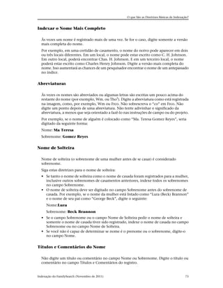 O que São as Diretrizes Básicas de Indexação?


Indexar o Nome Mais Completo

  Às vezes um nome é registrado mais de uma vez. Se for o caso, digite somente a versão
  mais completa do nome.
  Por exemplo, em uma certidão de casamento, o nome do noivo pode aparecer em dois
  ou três locais diferentes. Em um local, o nome pode estar escrito como C. H. Johnson.
  Em outro local, poderá encontrar Chas. H. Johnson. E em um terceiro local, o nome
  poderá estar escrito como Charles Henry Johnson. Digite a versão mais completa do
  nome. Isso aumentará as chances de um pesquisador encontrar o nome de um antepassado
  no índice.


Abreviaturas

  Às vezes os nomes são abreviados ou algumas letras são escritas um pouco acima do
  restante do nome (por exemplo, Wm. ou Thos). Digite a abreviatura como está registrada
  na imagem, como, por exemplo, Wm ou Frco. Não sobrescreva o “co” em Frco. Não
  digite um ponto depois de uma abreviatura. Não tente adivinhar o significado da
  abreviatura, a menos que seja orientado a fazê-lo nas instruções de campo ou do projeto.
  Por exemplo, se o nome de alguém é colocado como “Ma. Teresa Gomez Reyes”, seria
  digitado da seguinte forma:
  Nome: Ma Teresa
  Sobrenome: Gomez Reyes


Nome de Solteira

  Nome de solteira (o sobrenome de uma mulher antes de se casar) é considerado
  sobrenome.
  Siga estas diretrizes para o nome de solteira:
  • Se tanto o nome de solteira como o nome de casada foram registrados para a mulher,
    inclusive outros sobrenomes de casamentos anteriores, indexe todos os sobrenomes
    no campo Sobrenome.
  • O nome de solteira deve ser digitado no campo Sobrenome antes do sobrenome de
    casada. Por exemplo, se o nome da mulher está listado como “Lura (Beck) Brannon”
    e o nome de seu pai como “George Beck”, digite o seguinte:
     Nome:Lura
     Sobrenome: Beck Brannon
  • Se o campo Sobrenome ou o campo Nome de Solteira pedir o nome de solteira e
    somente o nome de casada tiver sido registrado, indexe o nome de casada no campo
    Sobrenome ou no campo Nome de Solteira.
  • Se você não é capaz de determinar se nome é o prenome ou o sobrenome, digite-o
    no campo Nome.


Títulos e Comentários do Nome

  Não digite um título ou comentário no campo Nome ou Sobrenome. Digite o título ou
  comentário no campo Títulos e Comentários do registro.


Indexação do FamilySearch (Novembro de 2011)                                                   73
 