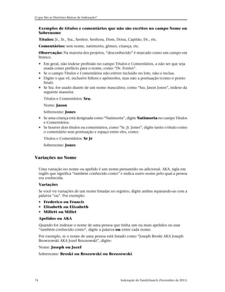 O que São as Diretrizes Básicas de Indexação?


     Exemplos de títulos e comentários que não são escritos no campo Nome ou
     Sobrenome
     Títulos: Jr., Sr., Sra., Senhor, Senhora, Dom, Dona, Capitão, Dr., etc.
     Comentários: sem nome, natimorto, gêmeo, criança, etc.
     Observação: Na maioria dos projetos, “desconhecido” é marcado como um campo em
     branco.
     • Em geral, não indexe profissão no campo Títulos e Comentários, a não ser que seja
       usada como prefácio para o nome, como “Dr. Fontes”.
     • Se o campo Títulos e Comentários não estiver incluído no lote, não o inclua.
     • Digite o que vê, inclusive hífens e apóstrofos, mas não a pontuação (como o ponto
       final).
     • Se Sra. for usado diante de um nome masculino, como “Sra. Jason Jones”, indexe da
       seguinte maneira:
       Títulos e Comentários: Sra.
       Nome: Jason
       Sobrenome: Jones
     • Se uma criança está designada como “Natimorta”, digite Natimorta no campo Títulos
       e Comentários.
     • Se houver dois títulos ou comentários, como “Sr. Jr. Jones”, digite tanto o título como
       o comentário sem pontuação e espaço entre eles, como:
       Títulos e Comentários: Sr Jr
       Sobrenome: Jones


Variações no Nome

     Uma variação no nome ou apelido é um nome presumido ou adicional. AKA, sigla em
     inglês que significa “também conhecido como” e indica outro nome pelo qual a pessoa
     era conhecida.
     Variações
     Se você vir variações de um nome listadas no registro, digite ambas separando-as com a
     palavra “ou”. Por exemplo:
     • Frederico ou Francis
     • Elisabeth ou Elizabeth
     • Millett ou Millet
     Apelidos ou AKA
     Quando for indexar o nome de uma pessoa que tinha um ou mais apelidos ou usar
     “também conhecido como”, digite a palavra ou entre cada nome.
     Por exemplo, se o nome de uma pessoa está listado como “Joseph Broski AKA Joseph
     Browzowski AKA Jozef Brzozowski”, digite:
     Nome: Joseph ou Jozef
     Sobrenome: Broski ou Brozowski ou Brzozowski




74                                                    Indexação do FamilySearch (Novembro de 2011)
 