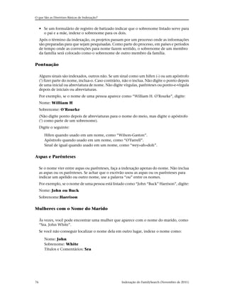 O que São as Diretrizes Básicas de Indexação?


     • Se um formulário de registro de batizado indicar que o sobrenome listado serve para
       o pai e a mãe, indexe o sobrenome para os dois.
     Após o término da indexação, os projetos passam por um processo onde as informações
     são preparadas para que sejam pesquisadas. Como parte do processo, em países e períodos
     de tempo onde as convenções para nome fazem sentido, o sobrenome de um membro
     da família será colocado como o sobrenome de outro membro da família.


Pontuação

     Alguns sinais são indexados, outros não. Se um sinal como um hífen (-) ou um apóstrofo
     (’) fizer parte do nome, inclua-o. Caso contrário, não o inclua. Não digite o ponto depois
     de uma inicial ou abreviatura de nome. Não digite vírgulas, parênteses ou ponto-e-vírgula
     depois de iniciais ou abreviaturas.
     Por exemplo, se o nome de uma pessoa aparece como “William H. O’Rourke”, digite:
     Nome: William H
     Sobrenome: O’Rourke
     (Não digite ponto depois de abreviaturas para o nome do meio, mas digite o apóstrofo
     (’) como parte de um sobrenome).
     Digite o seguinte:

        Hífen quando usado em um nome, como “Wilson-Gaston”.
        Apóstrofo quando usado em um nome, como “O’Farrell”.
        Sinal de igual quando usado em um nome, como “wey=ah=doh”.


Aspas e Parênteses

     Se o nome vier entre aspas ou parênteses, faça a indexação apenas do nome. Não inclua
     as aspas ou os parênteses. Se achar que o escrivão usou as aspas ou os parênteses para
     indicar um apelido ou outro nome, use a palavra “ou” entre os nomes.
     Por exemplo, se o nome de uma pessoa está listado como “John “Buck” Harrison”, digite:
     Nome: John ou Buck
     Sobrenome:Harrison


Mulheres com o Nome do Marido

     Às vezes, você pode encontrar uma mulher que aparece com o nome do marido, como
     “Sra. John White”.
     Se você não conseguir localizar o nome dela em outro lugar, indexe o nome como:

        Nome: John
        Sobrenome: White
        Títulos e Comentários: Sra




76                                                    Indexação do FamilySearch (Novembro de 2011)
 