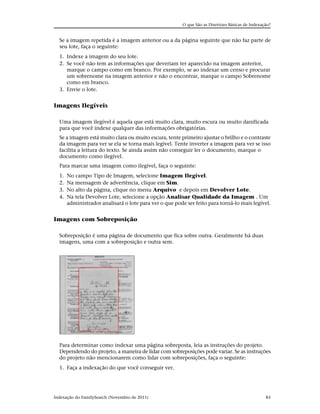 O que São as Diretrizes Básicas de Indexação?


  Se a imagem repetida é a imagem anterior ou a da página seguinte que não faz parte de
  seu lote, faça o seguinte:
  1. Indexe a imagem do seu lote.
  2. Se você não tem as informações que deveriam ter aparecido na imagem anterior,
     marque o campo como em branco. Por exemplo, se ao indexar um censo e procurar
     um sobrenome na imagem anterior e não o encontrar, marque o campo Sobrenome
     como em branco.
  3. Envie o lote.


Imagens Ilegíveis

  Uma imagem ilegível é aquela que está muito clara, muito escura ou muito danificada
  para que você indexe qualquer das informações obrigatórias.
  Se a imagem está muito clara ou muito escura, tente primeiro ajustar o brilho e o contraste
  da imagem para ver se ela se torna mais legível. Tente inverter a imagem para ver se isso
  facilita a leitura do texto. Se ainda assim não conseguir ler o documento, marque o
  documento como ilegível.
  Para marcar uma imagem como ilegível, faça o seguinte:
  1.   No campo Tipo de Imagem, selecione Imagem Ilegível.
  2.   Na mensagem de advertência, clique em Sim.
  3.   No alto da página, clique no menu Arquivo e depois em Devolver Lote.
  4.   Na tela Devolver Lote, selecione a opção Analisar Qualidade da Imagem . Um
       administrador analisará o lote para ver o que pode ser feito para torná-lo mais legível.


Imagens com Sobreposição

  Sobreposição é uma página de documento que fica sobre outra. Geralmente há duas
  imagens, uma com a sobreposição e outra sem.




  Para determinar como indexar uma página sobreposta, leia as instruções do projeto.
  Dependendo do projeto, a maneira de lidar com sobreposições pode variar. Se as instruções
  do projeto não mencionarem como lidar com sobreposições, faça o seguinte:
  1. Faça a indexação do que você conseguir ver.




Indexação do FamilySearch (Novembro de 2011)                                                      83
 