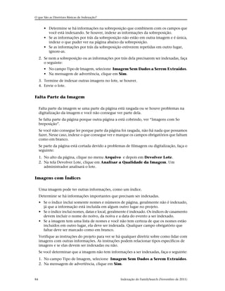 O que São as Diretrizes Básicas de Indexação?


        • Determine se há informações na sobreposição que combinem com os campos que
          você está indexando. Se houver, indexe as informações da sobreposição.
        • Se as informações por trás da sobreposição não estão em outra imagem e é única,
          indexe o que puder ver na página abaixo da sobreposição.
        • Se as informações por trás da sobreposição estiverem repetidas em outro lugar,
          ignore-as.
     2. Se nem a sobreposição ou as informações por trás dela precisarem ser indexadas, faça
        o seguinte:
        • No campo Tipo de Imagem, selecione Imagem Sem Dados a Serem Extraídos.
        • Na mensagem de advertência, clique em Sim.
     3. Termine de indexar outras imagens no lote, se houver.
     4. Envie o lote.


Falta Parte da Imagem

     Falta parte da imagem se uma parte da página está rasgada ou se houve problemas na
     digitalização da imagem e você não consegue ver parte dela.
     Se falta parte da página porque outra página a está cobrindo, ver “Imagens com So
     breposição”.
     Se você não consegue ler porque parte da página foi rasgada, não há nada que possamos
     fazer. Nesse caso, indexe o que consegue ver e marque os campos obrigatórios que faltam
     como em branco.
     Se parte da página está cortada devido a problemas de filmagem ou digitalização, faça o
     seguinte:
     1. No alto da página, clique no menu Arquivo e depois em Devolver Lote.
     2. Na tela Devolver Lote, clique em Analisar a Qualidade da Imagem. Um
        administrador analisará o lote.


Imagens com Índices

     Uma imagem pode ter outras informações, como um índice.
     Determine se há informações importantes que precisam ser indexadas.
     • Se o índice inclui somente nomes e números de página, geralmente não é indexado,
       já que a informação está incluída em algum outro lugar no projeto.
     • Se o índice inclui nomes, datas e local, geralmente é indexado. Os índices de casamento
       devem incluir o nome do noivo, da noiva e a data do evento a ser indexado.
     • Se a imagem tem uma lista de nomes e você não tem certeza de que os nomes estão
       incluídos em outro lugar, ela deve ser indexada. Qualquer campo obrigatório que
       faltar deve ser marcado como em branco.
     Verifique as instruções do projeto para ver se há qualquer diretriz sobre como lidar com
     imagens com outras informações. As instruções podem relacionar tipos específicos de
     imagens e se elas devem ser indexadas ou não.
     Se você determinar que a imagem não tem informações a ser indexadas, faça o seguinte:
     1. No campo Tipo de Imagem, selecione Imagem Sem Dados a Serem Extraídos.
     2. Na mensagem de advertência, clique em Sim.



84                                                    Indexação do FamilySearch (Novembro de 2011)
 