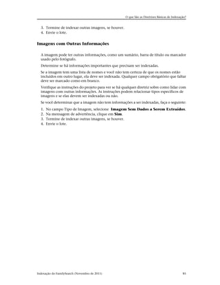 O que São as Diretrizes Básicas de Indexação?


  3. Termine de indexar outras imagens, se houver.
  4. Envie o lote.


Imagens com Outras Informações

  A imagem pode ter outras informações, como um sumário, barra de título ou marcador
  usado pelo fotógrafo.
  Determine se há informações importantes que precisam ser indexadas.
  Se a imagem tem uma lista de nomes e você não tem certeza de que os nomes estão
  incluídos em outro lugar, ela deve ser indexada. Qualquer campo obrigatório que faltar
  deve ser marcado como em branco.
  Verifique as instruções do projeto para ver se há qualquer diretriz sobre como lidar com
  imagens com outras informações. As instruções podem relacionar tipos específicos de
  imagens e se elas devem ser indexadas ou não.
  Se você determinar que a imagem não tem informações a ser indexadas, faça o seguinte:
  1.   No campo Tipo de Imagem, selecione Imagem Sem Dados a Serem Extraídos.
  2.   Na mensagem de advertência, clique em Sim.
  3.   Termine de indexar outras imagens, se houver.
  4.   Envie o lote.




Indexação do FamilySearch (Novembro de 2011)                                                   85
 